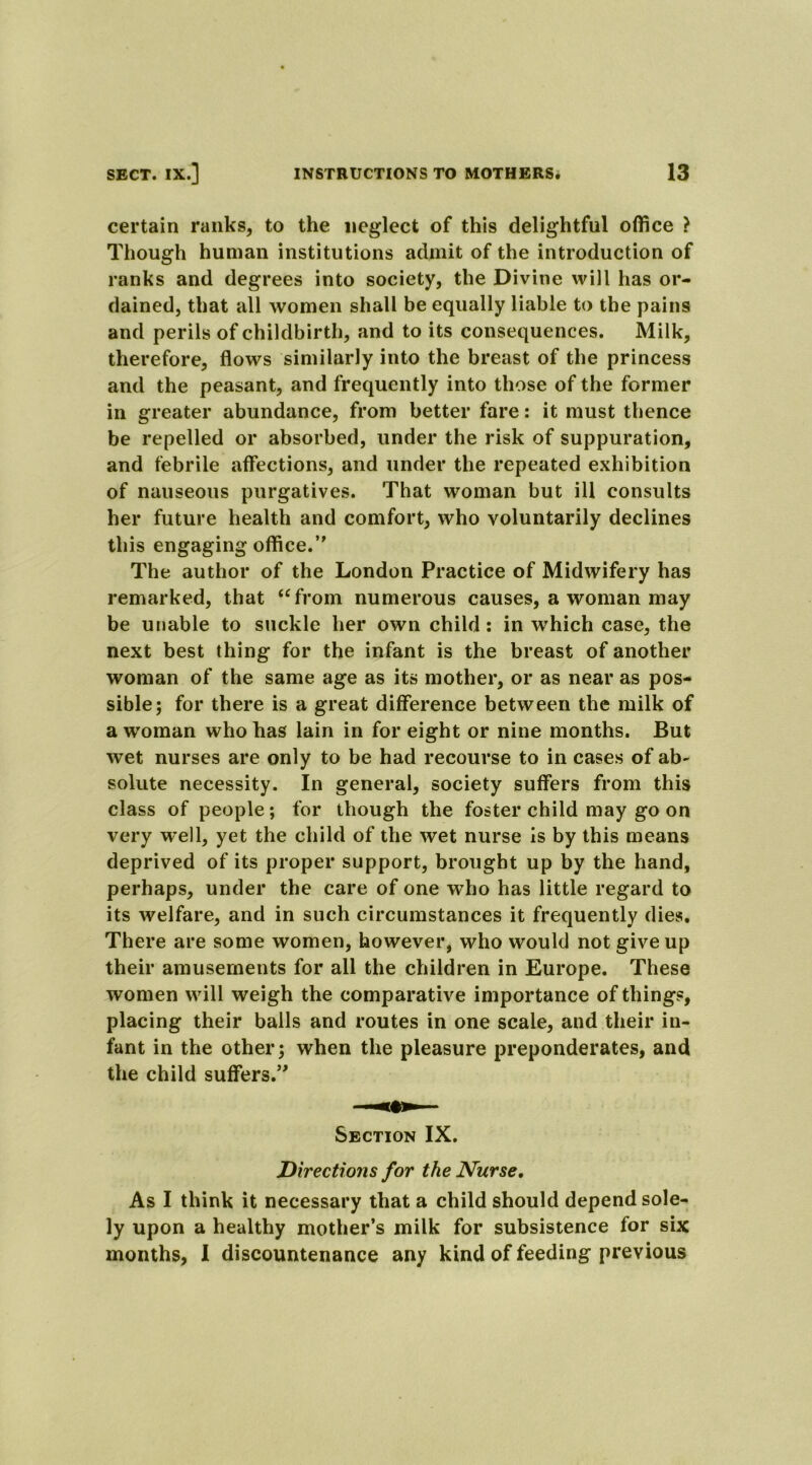 certain ranks, to the neglect of this delightful office > Though human institutions admit of the introduction of ranks and degrees into society, the Divine will has or- dained, that all women shall be equally liable to the pains and perils of childbirth, and to its consequences. Milk, therefore, flows similarly into the breast of the princess and the peasant, and frequently into those of the former in greater abundance, from better fare: it must thence be repelled or absorbed, under the risk of suppuration, and febrile affections, and under the repeated exhibition of nauseous purgatives. That woman but ill consults her future health and comfort, who voluntarily declines this engaging office.’' The author of the London Practice of Midwifery has remarked, that ufrom numerous causes, a woman may be unable to suckle her own child : in which case, the next best thing for the infant is the breast of another woman of the same age as its mother, or as near as pos- sible; for there is a great difference between the milk of a woman who has lain in for eight or nine months. But wet nurses are only to be had recourse to in cases of ab- solute necessity. In general, society suffers from this class of people; for though the foster child may go on very well, yet the child of the wet nurse is by this means deprived of its proper support, brought up by the hand, perhaps, under the care of one who has little regard to its welfare, and in such circumstances it frequently dies. There are some women, however, who would not give up their amusements for all the children in Europe. These women will weigh the comparative importance of things, placing their balls and routes in one scale, and their in- fant in the other; when the pleasure preponderates, and the child suffers.5' Section IX. Directions for the Nurse. As I think it necessary that a child should depend sole- ly upon a healthy mother’s milk for subsistence for six months, I discountenance any kind of feeding previous