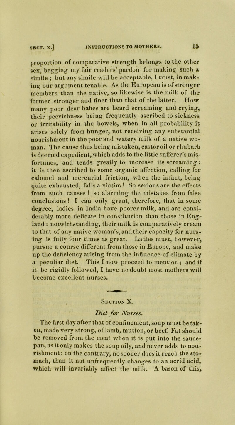 proportion of comparative strength belongs to the other sex, begging my fair readers’ pardon for making such a simile ; but any simile will be acceptable, 1 trust, in mak- ing our argument tenable. As the European is of stronger members than the native, so likewise is the milk of the former stronger and finer than that of the latter. How many poor dear babes are heard screaming and crying, their peevishness being frequently ascribed to sickness or irritability in the bowels, when in all probability it arises solely from hunger, not receiving any substantial nourishment in the poor and watery milk of a native wo- man. The cause thus being mistaken, castor oil or rhubarb is deemed expedient, which adds to the little sufferer’s mis- fortunes, and tends greatly to increase its screaming : it is then ascribed to some organic affection, calling for calomel and mercurial friction, when the infant, being quite exhausted, falls a victim ! So serious are the effects from such causes ! so alarming the mistakes from false conclusions ! I can only grant, therefore, that in some degree, ladies in India have poorer milk, and are consi- derably more delicate in constitution than those in Eng- land : notwithstanding, their milk is comparatively cream to that of any native woman’s, and their capacity for nurs- ing is fully four times as great. Ladies must, however, pursue a course different from those in Europe, and make up the deficiency arising from the influence of climate by a peculiar diet. This I now proceed to mention ; and if it be rigidly followed, I have no doubt most mothers will become excellent nurses. Section X. Diet for Nurses. The first day after that of confinement, soup must betak- en, made very strong, oflamb, mutton, or beef. Fat should be removed from the meat when it is put into the sauce- pan, as it only makes the soup oily, and never adds to nou- rishment : on the contrary, no sooner does it reach the sto- mach, than it not unfrequently changes to an acrid acid, which will invariably affect the milk. A bason of this.