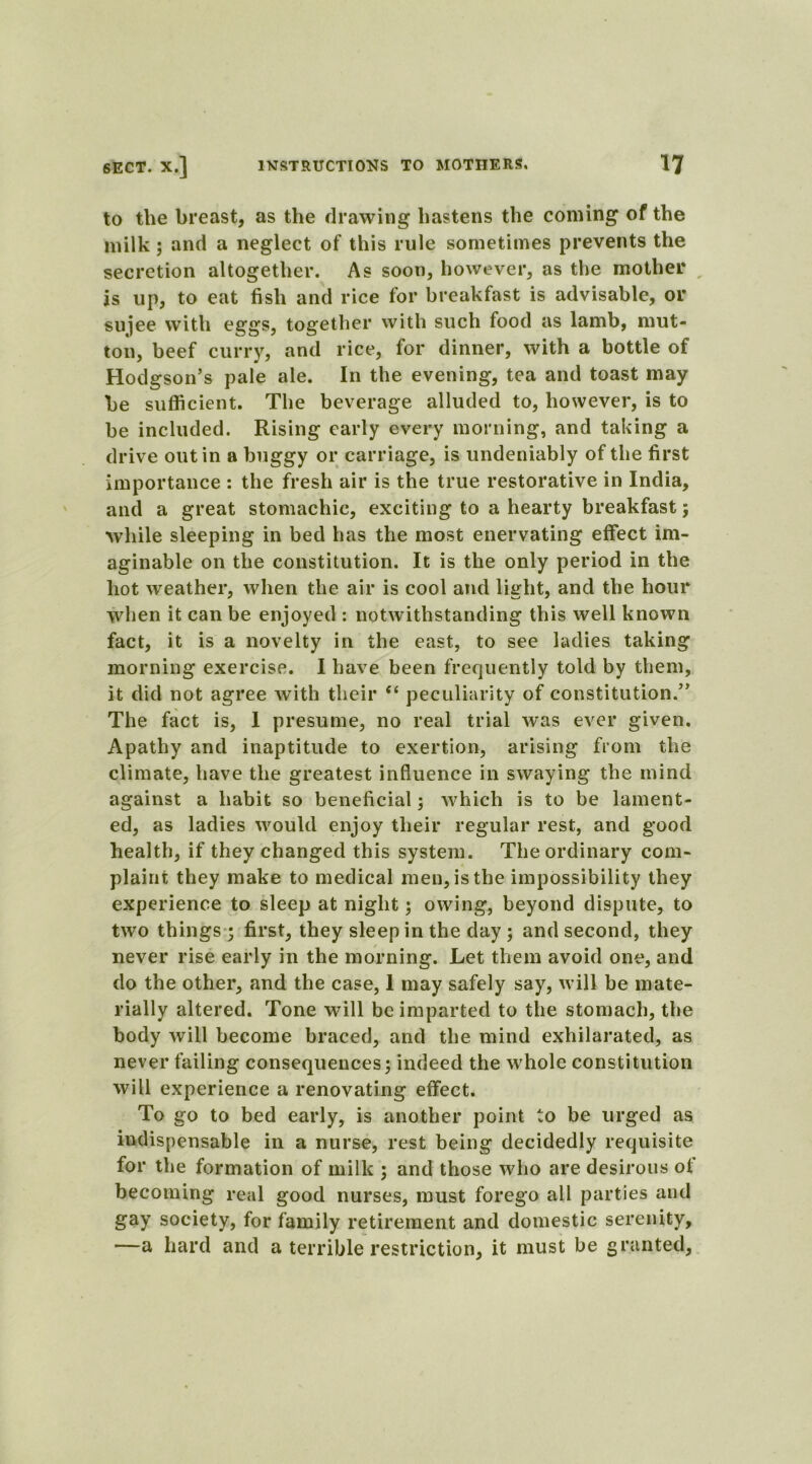 to the breast, as the drawing hastens the coining of the milk; and a neglect of this rule sometimes prevents the secretion altogether. As soon, however, as the mother is up, to eat fish and rice for breakfast is advisable, or sujee with eggs, together with such food as lamb, mut- ton, beef curry, and rice, for dinner, with a bottle of Hodgson’s pale ale. In the evening, tea and toast may he sufficient. The beverage alluded to, however, is to he included. Rising early every morning, and taking a drive out in a buggy or carriage, is undeniably of the first importance : the fresh air is the true restorative in India, and a great stomachic, exciting to a hearty breakfast; while sleeping in bed has the most enervating effect im- aginable on the constitution. It is the only period in the hot weather, when the air is cool and light, and the hour when it can be enjoyed : notwithstanding this well known fact, it is a novelty in the east, to see ladies taking morning exercise. I have been frequently told by them, it did not agree with their “ peculiarity of constitution.” The fact is, 1 presume, no real trial was ever given. Apathy and inaptitude to exertion, arising from the climate, have the greatest influence in swaying the mind against a habit so beneficial; which is to be lament- ed, as ladies would enjoy their regular rest, and good health, if they changed this system. The ordinary com- plaint they make to medical men, is the impossibility they experience to sleep at night; owing, beyond dispute, to two things • first, they sleep in the day ; and second, they never rise early in the morning. Let them avoid one, and do the other, and the case, 1 may safely say, will be mate- rially altered. Tone will be imparted to the stomach, the body will become braced, and the mind exhilarated, as never failing consequences5 indeed the whole constitution will experience a renovating effect. To go to bed early, is another point to be urged as indispensable in a nurse, rest being decidedly requisite for the formation of milk ; and those who are desirous of becoming real good nurses, must forego all parties and gay society, for family retirement and domestic serenity, —a hard and a terrible restriction, it must be granted,