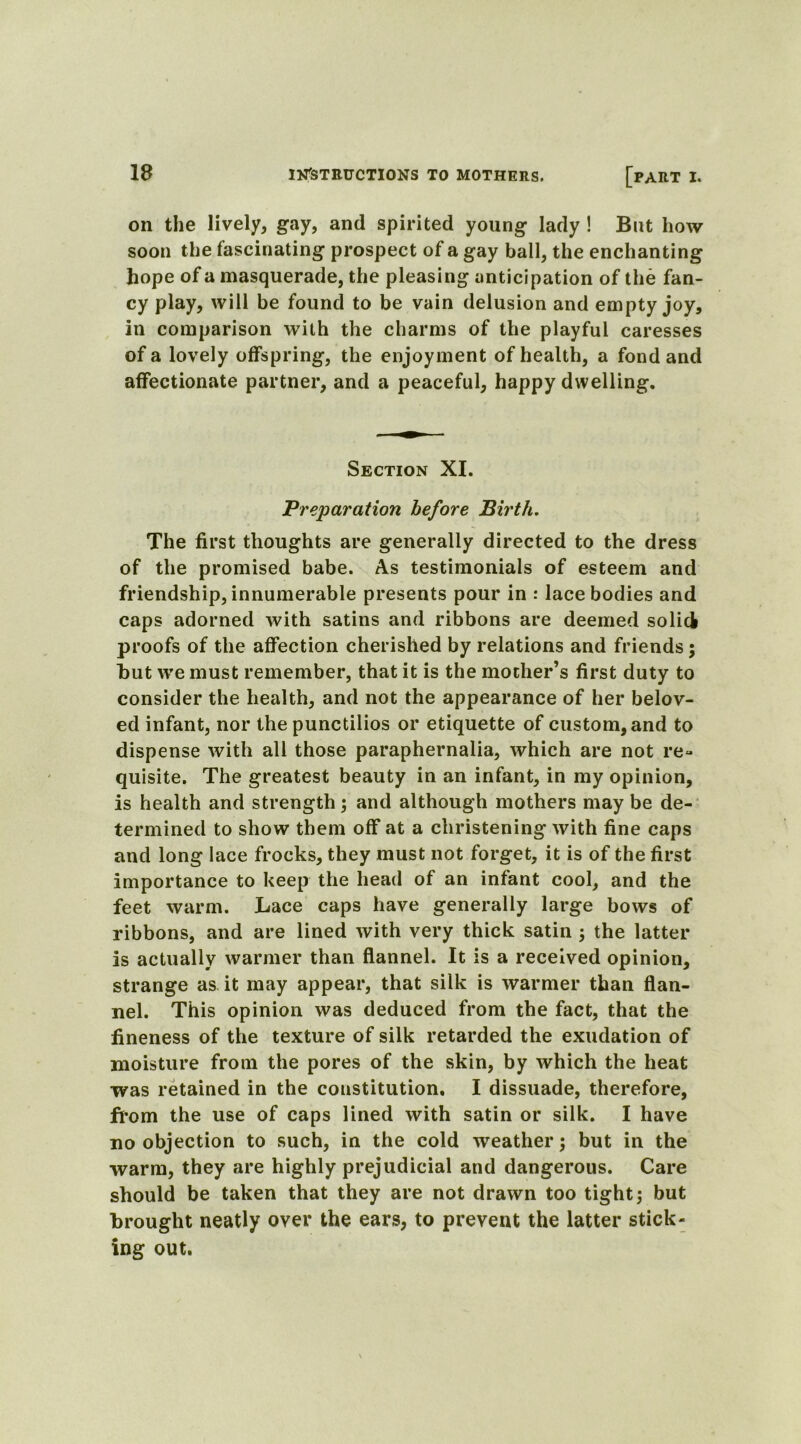 on the lively, gay, and spirited young lady ! But how soon the fascinating prospect of a gay ball, the enchanting hope of a masquerade, the pleasing anticipation of the fan- cy play, will be found to be vain delusion and empty joy, in comparison with the charms of the playful caresses of a lovely offspring, the enjoyment of health, a fond and affectionate partner, and a peaceful, happy dwelling. Section XI. Preparation before Birth. The first thoughts are generally directed to the dress of the promised babe. As testimonials of esteem and friendship, innumerable presents pour in : lace bodies and caps adorned with satins and ribbons are deemed so licl proofs of the affection cherished by relations and friends; hut we must remember, that it is the mother’s first duty to consider the health, and not the appearance of her belov- ed infant, nor the punctilios or etiquette of custom, and to dispense with all those paraphernalia, which are not re- quisite. The greatest beauty in an infant, in my opinion, is health and strength; and although mothers may be de- termined to show them off at a christening with fine caps and long lace frocks, they must not forget, it is of the first importance to keep the head of an infant cool, and the feet warm. Lace caps have generally large bows of ribbons, and are lined with very thick satin ; the latter is actually warmer than flannel. It is a received opinion, strange as it may appear, that silk is warmer than flan- nel. This opinion was deduced from the fact, that the fineness of the texture of silk retarded the exudation of moisture from the pores of the skin, by which the heat was retained in the constitution. I dissuade, therefore, from the use of caps lined with satin or silk. I have no objection to such, in the cold weather; but in the warm, they are highly prejudicial and dangerous. Care should be taken that they are not drawn too tight; but brought neatly over the ears, to prevent the latter stick- ing out.