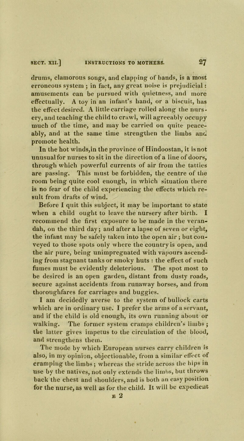 drums, clamorous songs, and clapping of hands, is a most erroneous system ; in fact, any great noise is prejudicial: amusements can be pursued with quietness, and more effectually. A toy in an infant’s hand, or a biscuit, has the effect desired. A little carriage rolled along the nurs- ery, and teaching the child to crawl, will agreeably occupy much of the time, and may be carried on quite peace- ably, and at the same time strengthen the limbs and promote health. In the hot winds,in the province of Hindoostan, it is not unusual for nurses to sit in the direction of a line of doors, through which powerful currents of air from the tatties are passing. This must be forbidden, the centre of the room being quite cool enough, in which situation there is no fear of the child experiencing the effects which re- sult from drafts of wind. Before I quit this subject, it may be important to state when a child ought to leave the nursery after birth. I recommend the first exposure to be made in the veran- dah, on the third day; and after a lapse of seven or eight, the infant may be safely taken into the open air ; but con- veyed to those spots only where the country is open, and the air pure, being unimpregnated with vapours ascend- ing from stagnant tanks or smoky huts : the effect of such fumes must be evidently deleterious. The spot most to be desired is an open garden, distant from dusty roads, secure against accidents from runaway horses, and from thoroughfares for carriages and buggies. I am decidedly averse to the system of bullock carts which are in ordinary use. I prefer the arms of a servant, and if the child is old enough, its own running about or walking. The former system cramps children’s limbs ; the latter gives impetus to the circulation of the blood, and strengthens them. The mode by which European nurses carry children is also, in my opinion, objectionable, from a similar effect of cramping the limbs; whereas the stride across the hips in use by the natives, not only extends the limbs, but throws back the chest and shoulders, and is both an easy position for the nurse, as well as for the child. It will be expedient e 2