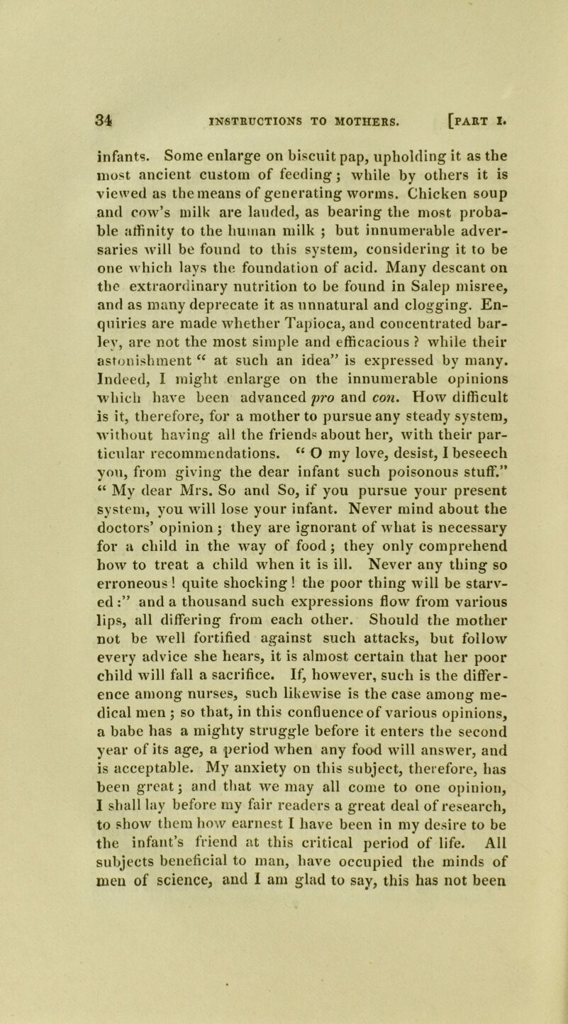 infants. Some enlarge on biscuit pap, upholding it as the most ancient custom of feeding; while by others it is viewed as the means of generating worms. Chicken soup and cow’s milk are lauded, as bearing the most proba- ble affinity to the human milk ; but innumerable adver- saries will be found to this system, considering it to be one which lays the foundation of acid. Many descant on the extraordinary nutrition to be found in Salep misree, and as many deprecate it as unnatural and clogging. En- quiries are made whether Tapioca, and concentrated bar- ley, are not the most simple and efficacious ? while their astonishment “ at such an idea” is expressed by many. Indeed, I might enlarge on the innumerable opinions which have been advanced pro and con. How difficult is it, therefore, for a mother to pursue any steady system, without having all the friends about her, with their par- ticular recommendations. “ O my love, desist, I beseech you, from giving the dear infant such poisonous stuff.” “ My dear Mrs. So and So, if you pursue your present system, you will lose your infant. Never mind about the doctors’ opinion; they are ignorant of what is necessary for a child in the way of food; they only comprehend how to treat a child when it is ill. Never any thing so erroneous ! quite shocking ! the poor thing will be starv- ed and a thousand such expressions flow from various lips, all differing from each other. Should the mother not be well fortified against such attacks, but follow every advice she hears, it is almost certain that her poor child will fall a sacrifice. If, however, such is the differ- ence among nurses, such likewise is the case among me- dical men ; so that, in this confluence of various opinions, a babe has a mighty struggle before it enters the second year of its age, a period when any food will answer, and is acceptable. My anxiety on this subject, therefore, has been great; and that we may all come to one opinion, I shall lay before my fair readers a great deal of research, to show them how earnest I have been in my desire to be the infant’s friend at this critical period of life. All subjects beneficial to man, have occupied the minds of men of science, and I am glad to say, this has not been