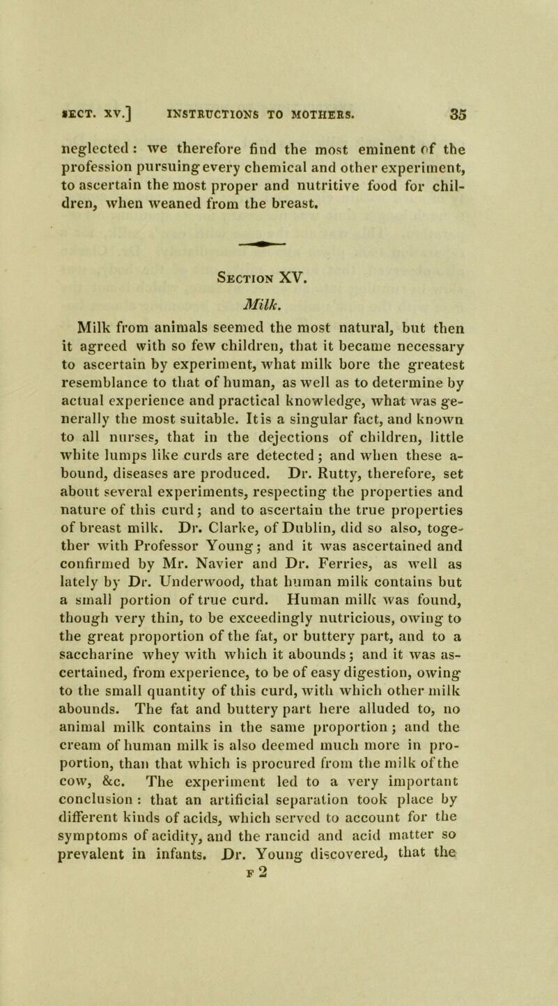 neglected: we therefore find the most eminent of the profession pursuing every chemical and other experiment, to ascertain the most proper and nutritive food for chil- dren, when weaned from the breast. Section XV. Milk. Milk from animals seemed the most natural, but then it agreed with so few children, that it became necessary to ascertain by experiment, what milk bore the greatest resemblance to that of human, as well as to determine by actual experience and practical knowledge, what was ge- nerally the most suitable. It is a singular fact, and known to all nurses, that in the dejections of children, little white lumps like curds are detected; and when these a- bound, diseases are produced. Dr. Rutty, therefore, set about several experiments, respecting the properties and nature of this curd; and to ascertain the true properties of breast milk. Dr. Clarke, of Dublin, did so also, toge- ther with Professor Young; and it was ascertained and confirmed by Mr. Navier and Dr. Ferries, as well as lately by Dr. Underwood, that human milk contains but a small portion of true curd. Human milk was found, though very thin, to be exceedingly nutricious, owing to the great proportion of the fat, or buttery part, and to a saccharine whey with which it abounds; and it was as- certained, from experience, to be of easy digestion, owing to the small quantity of this curd, with which other milk abounds. The fat and buttery part here alluded to, no animal milk contains in the same proportion; and the cream of human milk is also deemed much more in pro- portion, than that which is procured from the milk of the cow, &c. The experiment led to a very important conclusion : that an artificial separation took place by different kinds of acids, which served to account for the symptoms of acidity, and the rancid and acid matter so prevalent in infants. Dr. Young discovered, that the f 2