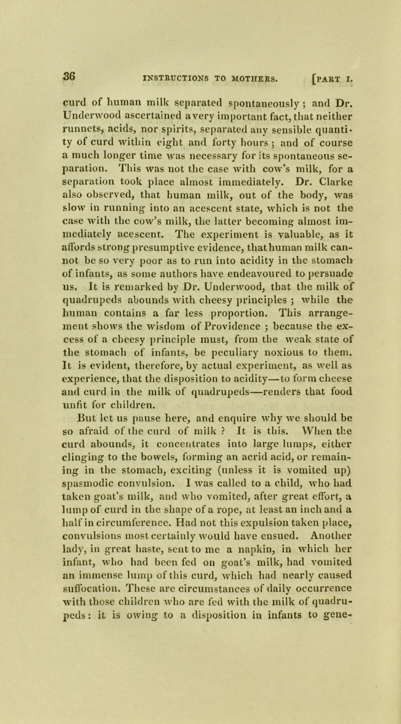 curd of human milk separated spontaneously ; and Dr. Underwood ascertained a very important fact, that neither runnets, acids, nor spirits, separated any sensible quanti- ty of curd within eight and forty hours; and of course a much longer time was necessary for its spontaneous se- paration. This was not the case with cow’s milk, for a separation took place almost immediately. Dr. Clarke also observed, that human milk, out of the body, was slow in running into an acescent state, which is not the case with the cow’s milk, the latter becoming almost im- mediately acescent. The experiment is valuable, as it affords strong presumptive evidence, that human milk can- not be so very poor as to run into acidity in the stomach of infants, as some authors have endeavoured to persuade us. It is remarked bv Dr. Underwood, that the milk of quadrupeds abounds with cheesy principles ; while the human contains a far less proportion. This arrange- ment shows the wisdom of Providence ; because the ex- cess of a cheesy principle must, from the weak state of the stomach of infants, be peculiary noxious to them. It is evident, therefore, by actual experiment, as well as experience, that the disposition to acidity—to form cheese and curd in the milk of quadrupeds—renders that food unfit for children. But let us pause here, and enquire why we should be so afraid of the curd of milk ? It is this. When the curd abounds, it concentrates into large lumps, either clinging to the bowels, forming an acrid acid, or remain- ing in the stomach, exciting (unless it is vomited up) spasmodic convulsion. I was called to a child, who had taken goat’s milk, and who vomited, after great effort, a lump of curd in the shape of a rope, at least an inch and a half in circumference. Had not this expulsion taken place, convulsions most certainly would have ensued. Another lady, in great haste, sent to me a napkin, in which her infant, who had been fed on goat’s milk, had vomited an immense lump of this curd, which had nearly caused suffocation. These are circumstances of daily occurrence with those children who are fed with the milk of quadru- peds : it is owing to a disposition in infants to gene-