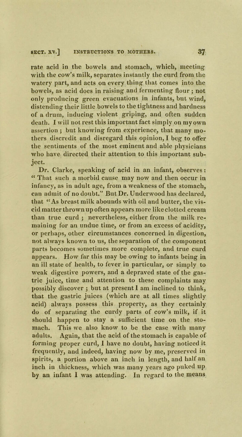 rate acid in the bowels and stomach, which, meeting with the cow's milk, separates instantly the curd from the watery part, and acts on every thing that comes into the bowels, as acid does in raising and fermenting flour ; not only producing green evacuations in infants, but wind, distending their little bowels to the tightness and hardness of a drum, inducing violent griping, and often sudden death. I will not rest this important fact simply on my own assertion ; but knowing from experience, that many mo- thers discredit and disregard this opinion, I beg to offer the sentiments of the most eminent and able physicians who have directed their attention to this important sub- ject. Dr. Clarke, speaking of acid in an infant, observes: “ That such a morbid cause may now and then occur in infancy, as in adult age, from a weakness of the stomach, can admit of no doubt.” But Dr. Underwood has declared, that “As breast milk abounds with oil and butter, the vis- cid matter thrown up often appears more like clotted cream than true curd ; nevertheless, either from the milk re- maining for an undue time, or from an excess of acidity, or perhaps, other circumstances concerned in digestion, not always known to us, the separation of the component parts becomes sometimes more complete, and true curd appears. How far this may be owing to infants being in an ill state of health, to fever in particular, or simply to weak digestive powers, and a depraved state of the gas- tric juice, time and attention to these complaints may possibly discover ; but at present I am inclined to think, that the gastric juices (which are at all times slightly acid) always possess this property, as they certainly do of separating the curdy parts of cow’s milk, if it should happen to stay a sufficient time on the sto- mach. This we also know to be the case with many adults. Again, that the acid of the stomach is capable of forming proper curd, 1 have no doubt, having noticed it frequently, and indeed, having now by me, preserved in spirits, a portion above an inch in length, and half an inch in thickness, which was many years ago puked up by an infant I was attending. In regard to the means