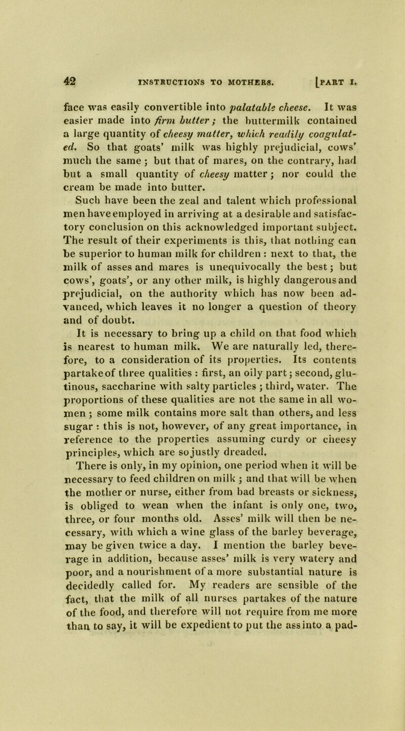 face was easily convertible into palatable cheese. It was easier made into firm butter; the buttermilk contained a large quantity of cheesy matter, which readily coagulat- ed. So that goats’ milk was highly prejudicial, cows’ much the same ; but that of mares, on the contrary, had but a small quantity of cheesy matter; nor could the cream be made into butter. Such have been the zeal and talent which professional men have employed in arriving at a desirable and satisfac- tory conclusion on this acknowledged important subject. The result of their experiments is this, that nothing can be superior to human milk for children : next to that, the milk of asses and mares is unequivocally the best; but cows’, goats’, or any other milk, is highly dangerous and prejudicial, on the authority which has now been ad- vanced, which leaves it no longer a question of theory and of doubt. It is necessary to bring up a child on that food which is nearest to human milk. We are naturally led, there- fore, to a consideration of its properties. Its contents partake of three qualities : first, an oily part; second, glu- tinous, saccharine with salty particles ; third, water. The proportions of these qualities are not the same in all wo- men ; some milk contains more salt than others, and less sugar : this is not, however, of any great importance, in reference to the properties assuming curdy or cheesy principles, which are so justly dreaded. There is only, in my opinion, one period when it will be necessary to feed children on milk ; and that will be when the mother or nurse, either from bad breasts or sickness, is obliged to wean when the infant is only one, two, three, or four months old. Asses’ milk will then be ne- cessary, with which a wine glass of the barley beverage, may be given twice a day. I mention the barley beve- rage in addition, because asses’ milk is very watery and poor, and a nourishment of a more substantial nature is decidedly called for. My readers are sensible of the fact, that the milk of all nurses partakes of the nature of the food, and therefore will not require from me more than to say, it will be expedient to put the ass into a pad-