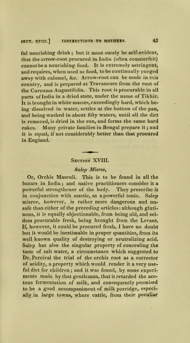 ful nourishing drink; but it must surely be self-evident, that the arrow-root procured in India (often counterfeit) cannot be a nourishing food. It is extremely astringent, and requires, when used as food, to be continually purged away with calomel, &c. Arrow-root can be made in this country, and is prepared at Travancore from the root of the Curcuma Augustifolia. This root is procurable in all parts of India in a dried state, under the name of Tikhir. It is brought in white masses, exceedingly hard, which be- ing dissolved in water, settles at the bottom of the pan, and being washed in about fifty waters, until all the dirt is removed, is dried in the sun, and forms the same hard cakes. Many private families in Bengal prepare it; and it is equal, if not considerably better than that procured in England. Section XVIII. Salep Misree, Or, Orchis Masculi. This is to be found in all the bazars in India; and native practitioners consider it a powerful strengthener of the body. They prescribe it in conjunction with mastic, as a powerful tonic. Salep misree, however, is rather more dangerous and un- safe than either of the preceding articles: although gluti- nous, it is equally objectionable, from being old, and sel- dom procurable fresh, being brought from the Levant. If, however, it could be procured fresh, I have no doubt but it would be inestimable in proper quantities, from its well known quality of destroying or neutralizing acid. Salep has also the singular property of concealing the taste of salt water, a circumstance which suggested to Dr. Percival the trial of the orchis root as a corrector of acidity, a property which would render it a very use- ful diet for children; and it was found, by some experi- ments made by that gentleman, that it retarded the ace- tous fermentation of milk, and consequently promised to be a good accompaniment of milk porridge, especi- ally in large towns, where cattle, from their peculiar