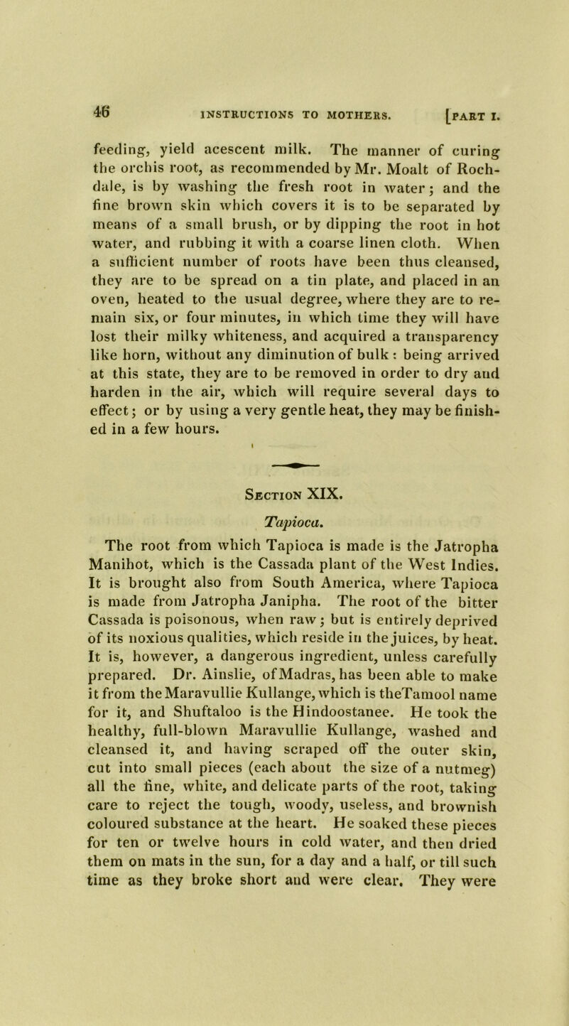 feeding, yield acescent milk. The manner of curing the orchis root, as recommended by Mr. Moalt of Roch- dale, is by washing the fresh root in water; and the fine brown skin which covers it is to be separated by means of a small brush, or by dipping the root in hot water, and rubbing it with a coarse linen cloth. When a sufficient number of roots have been thus cleansed, they are to be spread on a tin plate, and placed in an oven, heated to the usual degree, where they are to re- main six, or four minutes, in which time they will have lost their milky whiteness, and acquired a transparency like horn, without any diminution of bulk : being arrived at this state, they are to be removed in order to dry and harden in the air, which will require several days to effect; or by using a very gentle heat, they may be finish- ed in a few hours. Section XIX. Tapioca. The root from which Tapioca is made is the Jatropha Manihot, which is the Cassada plant of the West Indies. It is brought also from South America, where Tapioca is made from Jatropha Janipha. The root of the bitter Cassada is poisonous, when raw; but is entirely deprived of its noxious qualities, which reside in the juices, by heat. It is, however, a dangerous ingredient, unless carefully prepared. Dr. Ainslie, of Madras, has been able to make it from theMaravullie Kullange, which is theTamool name for it, and Shuftaloo is the Hindoostanee. He took the healthy, full-blown Maravullie Kullange, washed and cleansed it, and having scraped off the outer skin, cut into small pieces (each about the size of a nutmeg) all the fine, white, and delicate parts of the root, taking care to reject the tough, woody, useless, and brownish coloured substance at the heart. He soaked these pieces for ten or twelve hours in cold water, and then dried them on mats in the sun, for a day and a half, or till such time as they broke short and were clear. They were