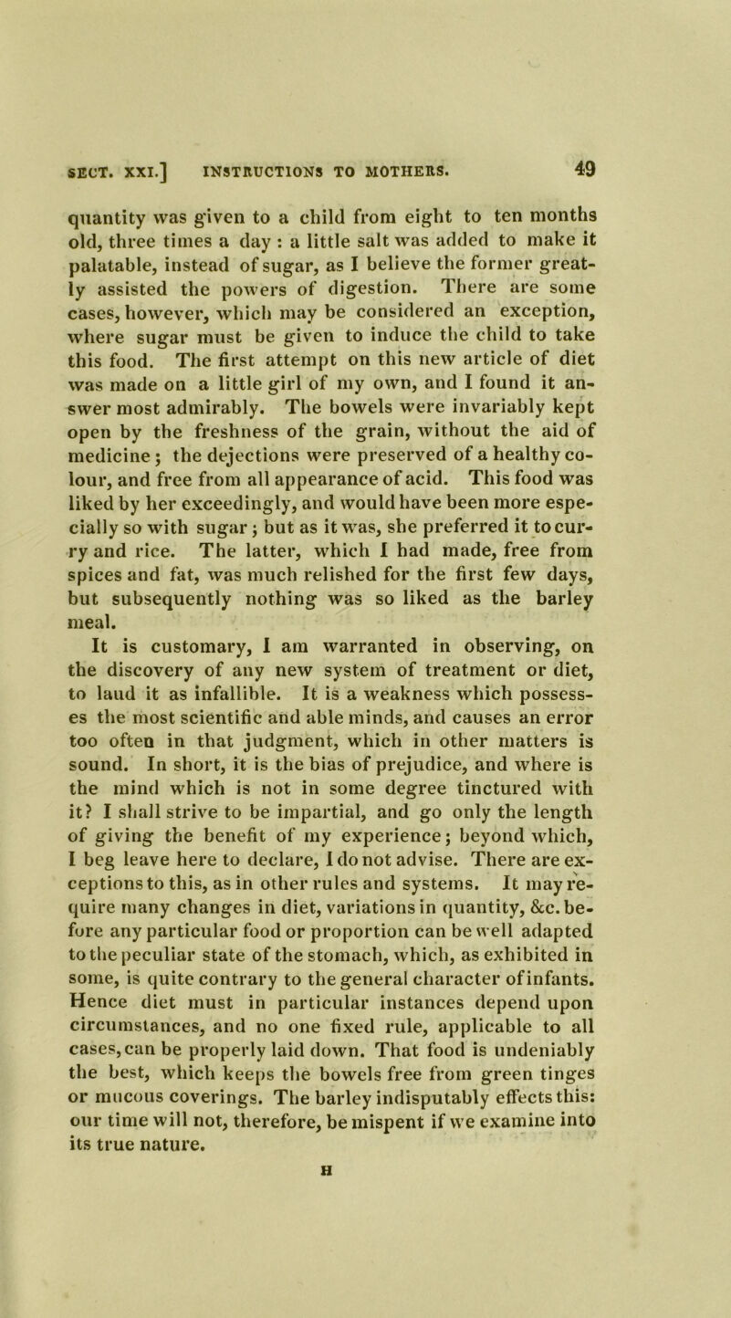 quantity was given to a child from eight to ten months old, three times a day : a little salt was added to make it palatable, instead of sugar, as I believe the former great- ly assisted the powers of digestion. There are some cases, however, which may be considered an exception, where sugar must be given to induce the child to take this food. The first attempt on this new article of diet was made on a little girl of my own, and I found it an- swer most admirably. The bowels were invariably kept open by the freshness of the grain, without the aid of medicine ; the dejections were preserved of a healthy co- lour, and free from all appearance of acid. This food was liked by her exceedingly, and would have been more espe- cially so with sugar; but as it was, she preferred it to cur- ry and rice. The latter, which I had made, free from spices and fat, was much relished for the first few days, but subsequently nothing was so liked as the barley meal. It is customary, I am warranted in observing, on the discovery of any new system of treatment or diet, to laud it as infallible. It is a weakness which possess- es the most scientific and able minds, and causes an error too often in that judgment, which in other matters is sound. In short, it is the bias of prejudice, and where is the mind which is not in some degree tinctured with it? I shall strive to be impartial, and go only the length of giving the benefit of my experience; beyond which, I beg leave here to declare, I do not advise. There are ex- ceptions to this, as in other rules and systems. It may re- quire many changes in diet, variations in quantity, &c. be- fore any particular food or proportion can be well adapted to the peculiar state of the stomach, which, as exhibited in some, is quite contrary to the general character of infants. Hence diet must in particular instances depend upon circumstances, and no one fixed rule, applicable to all cases, can be properly laid down. That food is undeniably the best, which keeps the bowels free from green tinges or mucous coverings. The barley indisputably effects this: our time will not, therefore, be mispent if we examine into its true nature. H