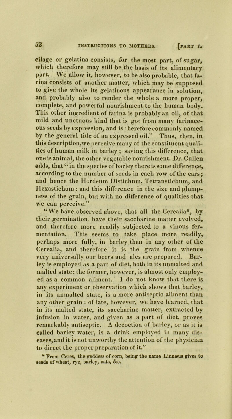 cilage or gelatina consists, for the most part, of sugar, which therefore may still be the basis of its alimentary part. We allow it, however, to be also probable, that fa- rina consists of another matter, which may be supposed to give the whole its gelatinous appearance in solution, and probably also to render the whole a more proper, complete, and powerful nourishment to the human body. This other ingredient of farina is probably an oil, of that mild and unctuous kind that is got from many farinace- ous seeds by expression, and is therefore c ommonly named by the general title of an expressed oil.*' Thus, then, in this description,we perceive many of the constituent quali- ties of human milk in barley ; saving this difference, that one is animal, the other vegetable nourishment. Dr. Cullen adds, that “ in the species of barley there is some difference, according to the number of seeds in each row of the ears; and hence the Hordeum Distichum, Tetranstichum, and Hexastichum : and this difference in the size and plump- ness of the grain, but with no difference of qualities that we can perceive.” “ We have observed above, that all the Cerealia*, by their germination, have their saccharine matter evolved, and therefore more readily subjected to a vinous fer- mentation. This seems to take place more readily, perhaps more fully, in barley than in any other of the Cerealia, and therefore it is the grain from whence very universally our beers and ales are prepared. Bar- ley is employed as a part of diet, both in its unmalted and malted state: the former, however, is almost only employ- ed as a common aliment. 1 do not know that there is any experiment or observation which shows that barley, in its unmalted state, is a more antiseptic aliment than any other grain : of late, however, we have learned, that in its malted state, its saccharine matter, extracted by infusion in water, and given as a part of diet, proves remarkably antiseptic. A decoction of barley, or as it is called barley water, is a drink employed in many dis- eases, and it is not unworthy the attention of the physician to direct the proper preparation of it.” * From Ceres, the goddess of corn, being the name Linnaws gives to seeds of wheat, rye, barley, oats, &c.