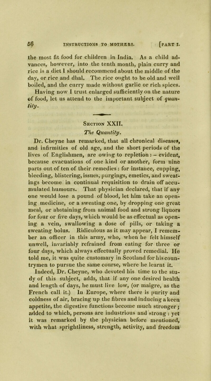the most fit food for children in India. As a child ad- vances, however, into the tenth month, plain curry and rice is a diet 1 should recommend about the middle of the day, or rice and dhal. The rice ought to he old and well boiled, and the curry made without garlic or rich spices. Having now I trust enlarged sufficiently on the nature of food, let us attend to the important subject of quan- tity. Section XXII. The Quantity. Dr. Cheyne has remarked, that all chronical diseases, and infirmities of old age, and the short periods of the lives of Englishmen, are owing to repletion evident, because evacuations of one kind or another, form nine parts out of ten of their remedies : for instance, cupping, bleeding, blistering, issues, purgings, emetics, and sweat- ings become in continual requisition to drain off accu- mulated humours. That physician declared, that if any one would lose a pound of blood, let him take an open- ing medicine, or a sweating one, by dropping one great meal, or abstaining from animal food and strong liquors for four or five days, which would be as effectual as open- ing a vein, swallowing a dose of pills, or taking a sweating bolus. Ridiculous as it may appear, I remem- ber an officer in this army, who, when he felt himself unwell, invariably refrained from eating for three or four days, which always effectually proved remedial. He told me, it was quite customary in Scotland for his coun- trymen to pursue the same course, where he learnt it. Indeed, Dr. Cheyne, who devoted his time to the stu- dy of this subject, adds, that if any one desired health and length of days, he must live low, (or maigre, as the French call it.) In Europe, where there is purity and coldness of air, bracing up the fibres and inducing a keen appetite, the digestive functions become much stronger; added to which, persons are industrious and strong : yet it was remarked by the physician before mentioned, with what sprightliness, strength, activity, and freedom
