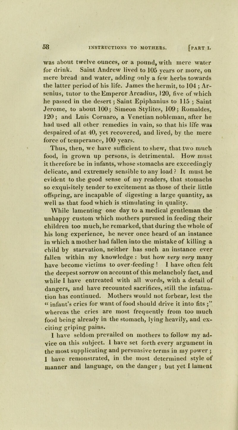 was about twelve ounces, or a pound, with mere water for drink. Saint Andrew lived to 105 years or more, on mere bread and water, adding only a few herbs towards the latter period of his life. James the hermit, to 104 ; Ar- senius, tutor to the Emperor Arcadius, 120, five of which he passed in the desert ; Saint Epiphanius to 115; Saint Jerome, to about 100; Simeon Stylites, 109; Romaldes, 120; and Luis Cornaro, a Venetian nobleman, after he had used all other remedies in vain, so that his life was despaired of at 40, yet recovered, and lived, by the mere force of temperance, 100 years. Thus, then, we have sufficient to shew, that two much food, in grown up persons, is detrimental. How must it therefore be in infants, whose stomachs are exceedingly delicate, and extremely sensible to any load ? It must be evident to the good sense of my readers, that stomachs so exquisitely tender to excitement as those of their little offspring, are incapable of digesting a large quantity, as well as that food which is stimulating in quality. While lamenting one day to a medical gentleman the unhappy custom which mothers pursued in feeding their children too much, he remarked, that during the whole of his long experience, he never once heard of an instance in which a mother had fallen into the mistake of killing a child by starvation, neither has such an instance ever fallen within my knowledge : but how very very many have become victims to overfeeding ! 1 have often felt the deepest sorrow on account of this melancholy fact, and while I have entreated with all words, with a detail of dangers, and have recounted sacrifices, still the infatua- tion has continued. Mothers would not forbear, lest the « infant’s cries for want of food should drive it into fits whereas the cries are most frequently from too much food being already in the stomach, lying heavily, and ex- citing griping pains. 1 have seldom prevailed on mothers to follow my ad- vice on this subject. 1 have set forth every argument in the most supplicating and persuasive terms in my power ; 1 have remonstrated, in the most determined style of manner and language, on the danger; but yet I lament
