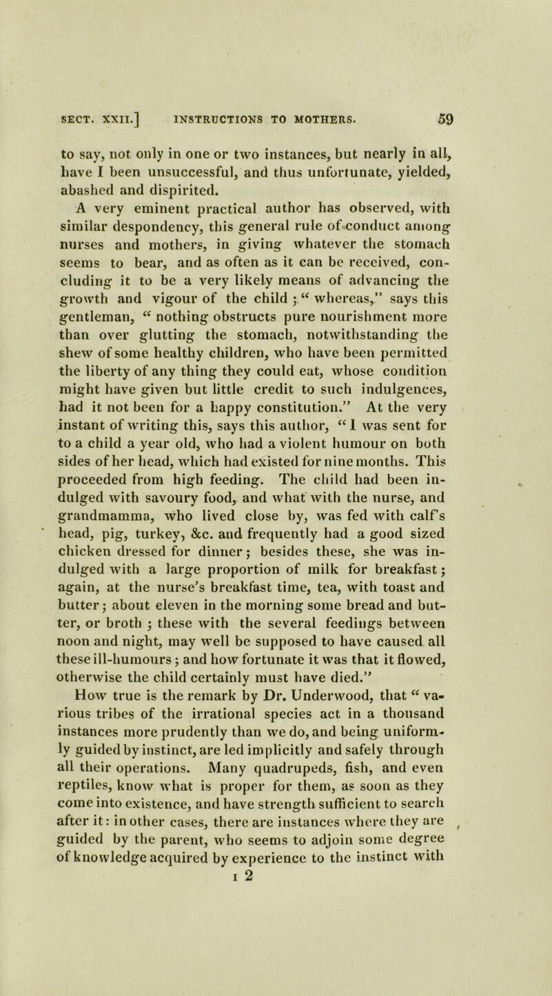 to say, not only in one or two instances, but nearly in all, have I been unsuccessful, and thus unfortunate, yielded, abashed and dispirited. A very eminent practical author has observed, with similar despondency, this general rule of conduct among nurses and mothers, in giving whatever the stomach seems to bear, and as often as it can be received, con- cluding it to be a very likely means of advancing the growth and vigour of the child ;.u whereas,” says this gentleman, 66 nothing obstructs pure nourishment more than over glutting the stomach, notwithstanding the shew of some healthy children, who have been permitted the liberty of any thing they could eat, whose condition might have given but little credit to such indulgences, had it not been for a happy constitution.” At the very instant of writing this, says this author, “I was sent for to a child a year old, who had a violent humour on both sides of her head, which had existed for nine months. This proceeded from high feeding. The child had been in- dulged with savoury food, and what with the nurse, and grandmamma, who lived close by, was fed with calf’s head, pig, turkey, &c. and frequently had a good sized chicken dressed for dinner; besides these, she was in- dulged with a large proportion of milk for breakfast; again, at the nurse’s breakfast time, tea, with toast and butter; about eleven in the morning some bread and but- ter, or broth ; these with the several feedings between noon and night, may well be supposed to have caused all these ill-humours; and how fortunate it was that it flowed, otherwise the child certainly must have died.” How true is the remark by Dr. Underwood, that “ va- rious tribes of the irrational species act in a thousand instances more prudently than we do, and being uniform- ly guided by instinct, are led implicitly and safely through all their operations. Many quadrupeds, fish, and even reptiles, know what is proper for them, as soon as they come into existence, and have strength sufficient to search after it: in other cases, there are instances where they are guided by the parent, who seems to adjoin some degree of knowledge acquired by experience to the instinct with i 2