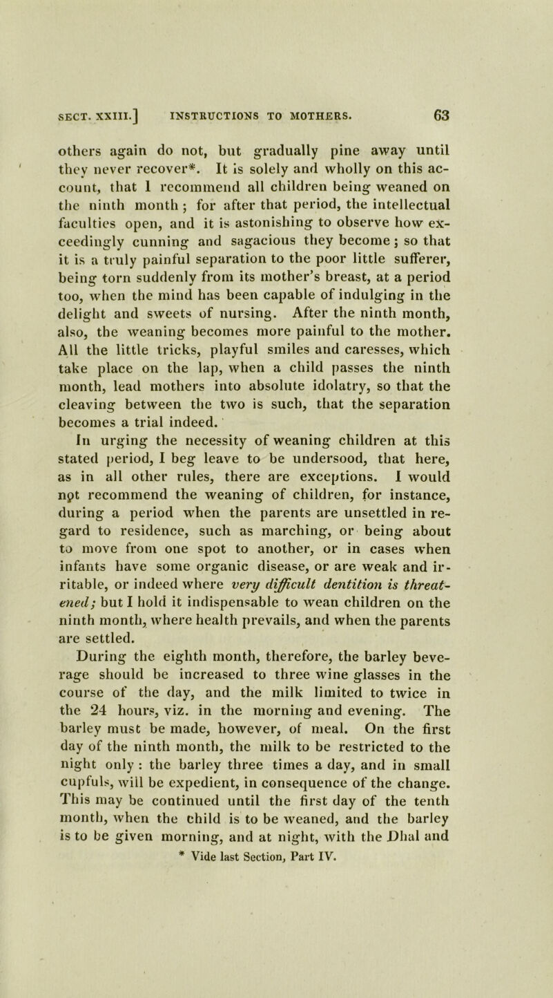 others again do not, but gradually pine away until they never recover*. It is solely and wholly on this ac- count, that 1 recommend all children being weaned on the ninth month ; for after that period, the intellectual faculties open, and it is astonishing to observe how ex- ceedingly cunning and sagacious they become; so that it is a truly painful separation to the poor little sufferer, being torn suddenly from its mother’s breast, at a period too, when the mind has been capable of indulging in the delight and sweets of nursing. After the ninth month, also, the weaning becomes more painful to the mother. All the little tricks, playful smiles and caresses, which take place on the lap, when a child passes the ninth month, lead mothers into absolute idolatry, so that the cleaving between the two is such, that the separation becomes a trial indeed. In urging the necessity of weaning children at this stated period, I beg leave to be undersood, that here, as in all other rules, there are exceptions. I would npt recommend the weaning of children, for instance, during a period when the parents are unsettled in re- gard to residence, such as marching, or being about to move from one spot to another, or in cases when infants have some organic disease, or are weak and ir- ritable, or indeed where very difficult dentition is threat- ened; but I hold it indispensable to wean children on the ninth month, where health prevails, and when the parents are settled. During the eighth month, therefore, the barley beve- rage should be increased to three wine glasses in the course of the day, and the milk limited to twice in the 24 hours, viz. in the morning and evening. The barley must be made, however, of meal. On the first day of the ninth month, the milk to be restricted to the night only : the barley three times a day, and in small cupfuls, will be expedient, in consequence of the change. This may be continued until the first day of the tenth month, when the child is to be weaned, and the barley is to be given morning, and at night, with the Dhal and * Vide last Section, Part IV.