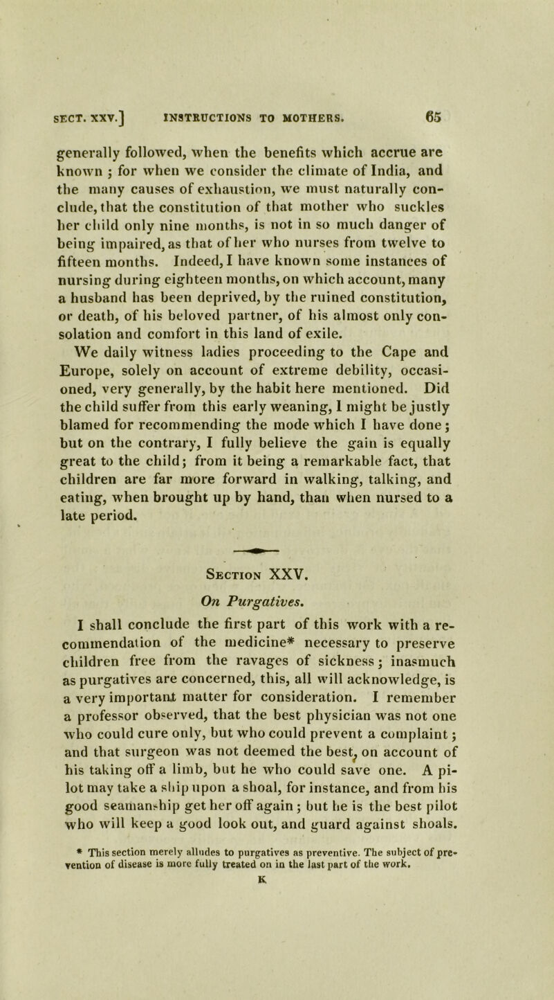 generally followed, when the benefits which accrue are known ; for when we consider the climate of India, and the many causes of exhaustion, wre must naturally con- clude, that the constitution of that mother who suckles her child only nine months, is not in so much danger of being impaired, as that of her who nurses from twelve to fifteen months. Indeed, I have known some instances of nursing during eighteen months, on which account, many a husband has been deprived, by the ruined constitution, or death, of his beloved partner, of his almost only con- solation and comfort in this land of exile. We daily witness ladies proceeding to the Cape and Europe, solely on account of extreme debility, occasi- oned, very generally, by the habit here mentioned. Did the child suffer from this early weaning, 1 might be justly blamed for recommending the mode which I have done; but on the contrary, I fully believe the gain is equally great to the child; from it being a remarkable fact, that children are far more forward in walking, talking, and eating, when brought up by hand, than when nursed to a late period. Section XXV. On Purgatives, I shall conclude the first part of this work with a re- commendation of the medicine* necessary to preserve children free from the ravages of sickness; inasmuch as purgatives are concerned, this, all will acknowledge, is a very important matter for consideration. I remember a professor observed, that the best physician was not one who could cure only, but who could prevent a complaint; and that surgeon was not deemed the best? on account of his taking off a limb, but he who could save one. A pi- lot may take a ship upon a shoal, for instance, and from his good seamanship get her off again; but he is the best pilot who will keep a good look out, and guard against shoals. * This section merely alludes to purgatives as preventive. The subject of pre- vention of disease is more fully treated on in the last part of the work. K