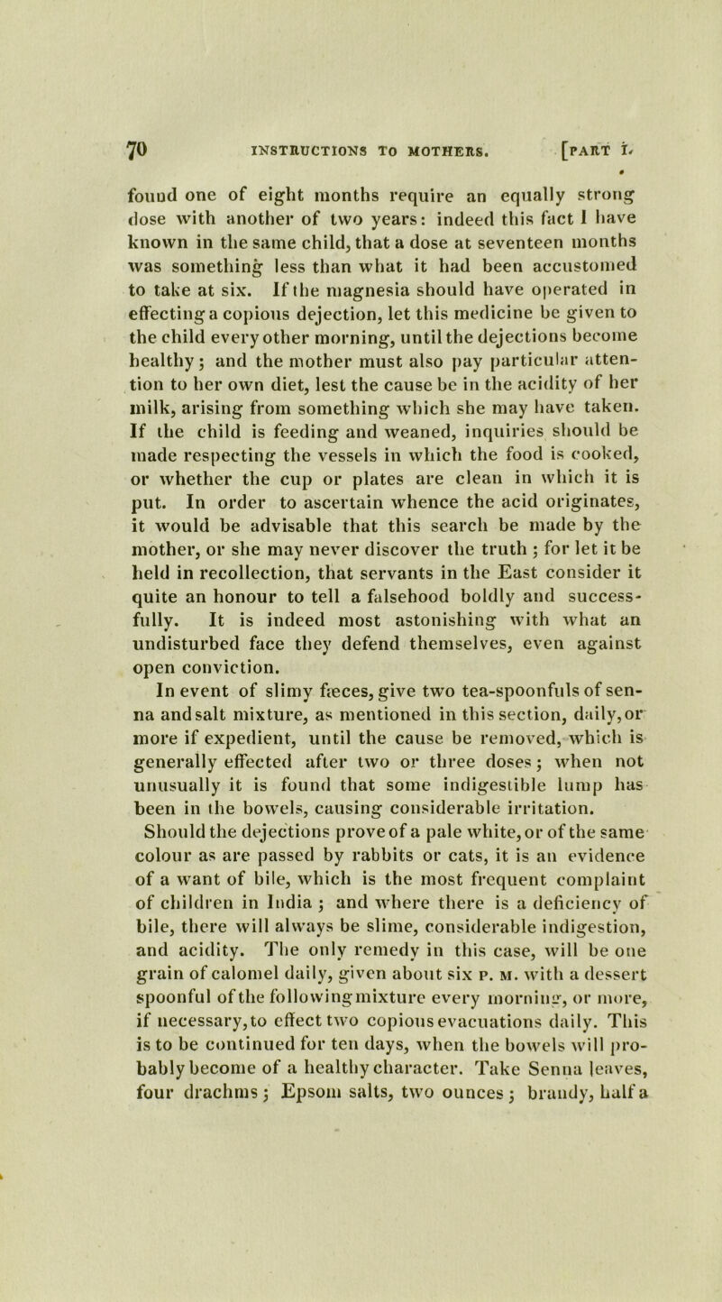 0 found one of eight months require an equally strong dose with another of two years: indeed this fact 1 have known in the same child, that a dose at seventeen months was something less than what it had been accustomed to take at six. If the magnesia should have operated in effecting a copious dejection, let this medicine be given to the child every other morning, until the dejections become healthy; and the mother must also pay particular atten- tion to her own diet, lest the cause be in the acidity of her milk, arising from something which she may have taken. If the child is feeding and weaned, inquiries should be made respecting the vessels in which the food is cooked, or whether the cup or plates are clean in which it is put. In order to ascertain whence the acid originates, it would be advisable that this search be made by the mother, or she may never discover the truth ; for let it be held in recollection, that servants in the East consider it quite an honour to tell a falsehood boldly and success- fully. It is indeed most astonishing with what an undisturbed face they defend themselves, even against open conviction. In event of slimy freces, give two tea-spoonfuls of sen- na andsalt mixture, as mentioned in this section, daily,or more if expedient, until the cause be removed, which is generally effected after two or three doses; when not unusually it is found that some indigestible lump has been in the bowels, causing considerable irritation. Should the dejections prove of a pale white, or of the same colour as are passed by rabbits or cats, it is an evidence of a want of bile, which is the most frequent complaint of children in India ; and where there is a deficiency of bile, there will always be slime, considerable indigestion, and acidity. The only remedy in this case, will be one grain of calomel daily, given about six p. m. with a dessert spoonful of the followingmixture every morning, or more, if necessary, to effect two copious evacuations daily. This is to be continued for ten days, when the bowels will pro- bably become of a healthy character. Take Senna leaves, four drachms; Epsom salts, two ounces ; brandy, half a