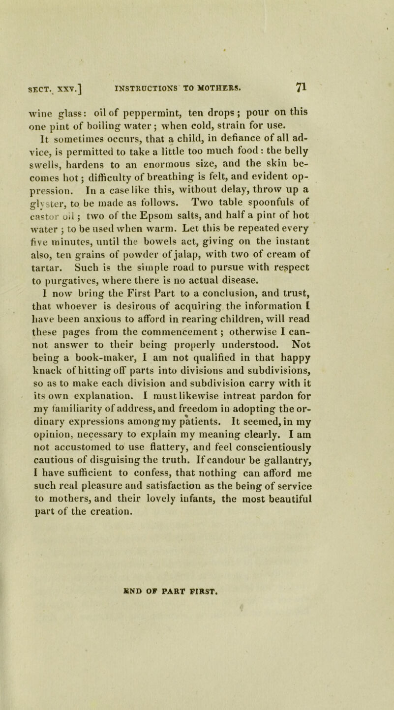 wine glass: oil of peppermint, ten drops; pour on this one pint of boiling water; when cold, strain for use. It sometimes occurs, that a child, in defiance of all ad- vice, is permitted to take a little too much food: the belly swells, hardens to an enormous size, and the skin be- comes hot; difficulty of breathing is felt, and evident op- pression. In a case like this, without delay, throw up a fflvster, to be made as follows. Two table spoonfuls of castor oil; two of the Epsom salts, and half a pint of hot water ; to be used when warm. Let this be repeated every five minutes, until the bowels act, giving on the instant also, ten grains of powder of jalap, with two of cream of tartar. Such is the simple road to pursue with respect to purgatives, where there is no actual disease. 1 now bring the First Part to a conclusion, and trust, that whoever is desirous of acquiring the information [ have been anxious to afford in rearing children, will read these pages from the commencement; otherwise I can- not answer to their being properly understood. Not being a book-maker, I am not qualified in that happy knack of hitting off parts into divisions and subdivisions, so as to make each division and subdivision carry with it its own explanation. I must likewise intreat pardon for my familiarity of address, and freedom in adopting the or- dinary expressions among my patients. It seemed, in my opinion, necessary to explain my meaning clearly. I am not accustomed to use flattery, and feel conscientiously cautious of disguising the truth. If candour be gallantry, I have sufficient to confess, that nothing can afford me such real pleasure and satisfaction as the being of service to mothers, and their lovely infants, the most beautiful part of the creation. KND OF PART FIRST.