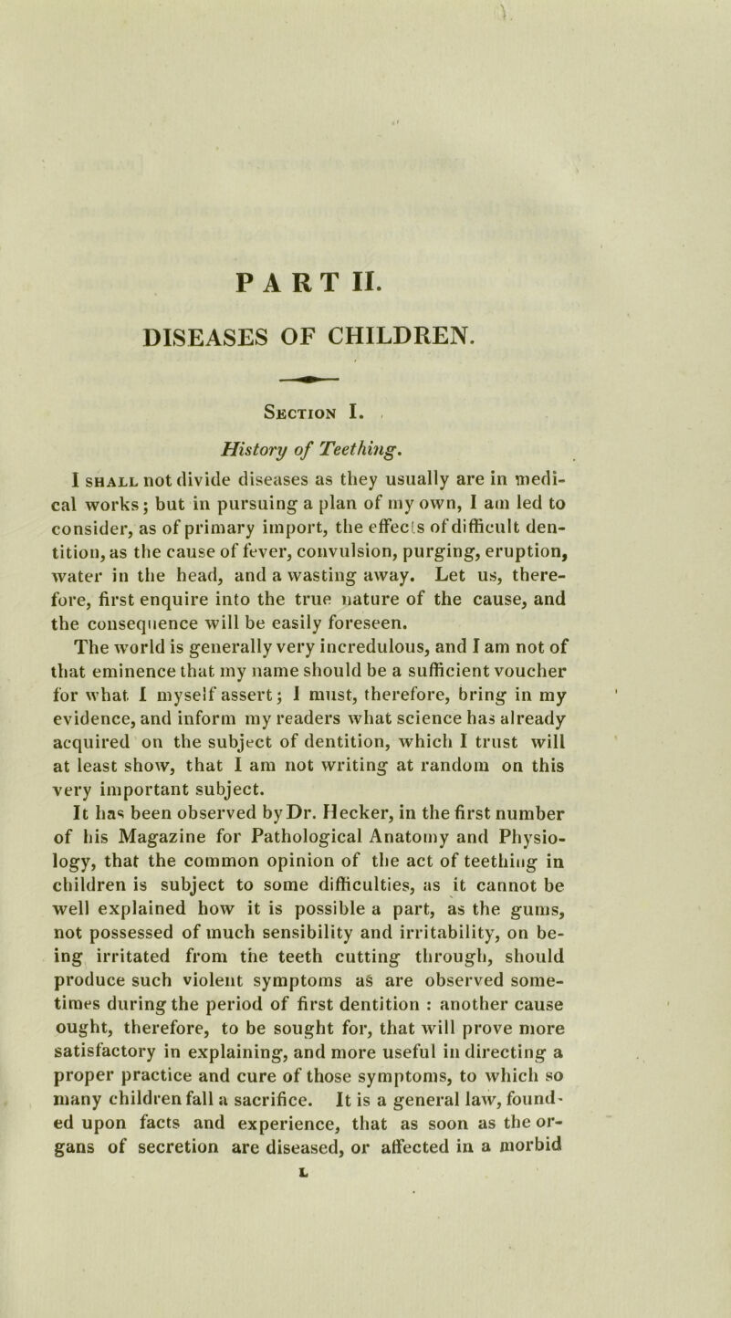 P A R T II. DISEASES OF CHILDREN. Section I. ■ History of Teething. I shall not divide diseases as they usually are in medi- cal works; but in pursuing a plan of my own, I am led to consider, as of primary import, the effects of difficult den- tition, as the cause of fever, convulsion, purging, eruption, water in the head, and a wasting away. Let us, there- fore, first enquire into the true nature of the cause, and the consequence will be easily foreseen. The world is generally very incredulous, and I am not of that eminence that my name should be a sufficient voucher for what I myself assert; I must, therefore, bring in my evidence, and inform my readers what science has already acquired on the subject of dentition, which 1 trust will at least show, that I am not writing at random on this very important subject. It has been observed by Dr. flecker, in the first number of his Magazine for Pathological Anatomy and Physio- logy, that the common opinion of the act of teething in children is subject to some difficulties, as it cannot be well explained how it is possible a part, as the gums, not possessed of much sensibility and irritability, on be- ing irritated from the teeth cutting through, should produce such violent symptoms as are observed some- times during the period of first dentition : another cause ought, therefore, to be sought for, that will prove more satisfactory in explaining, and more useful in directing a proper practice and cure of those symptoms, to which so many children fall a sacrifice. It is a general law, found- ed upon facts and experience, that as soon as the or- gans of secretion are diseased, or affected in a morbid L