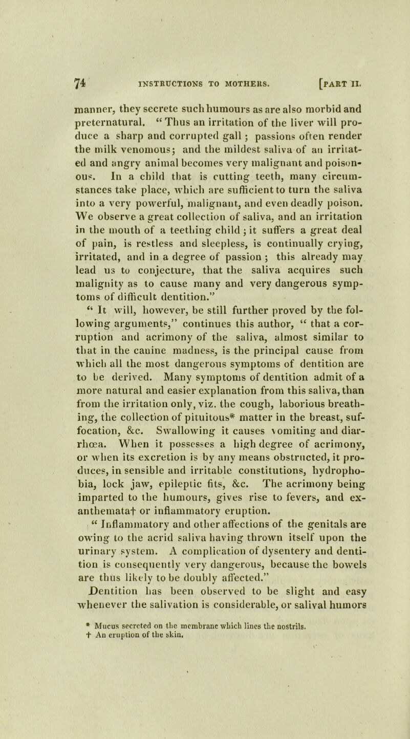 manner, they secrete such humours as are also morbid and preternatural. “ Thus an irritation of the liver will pro- duce a sharp and corrupted gall; passions often render the milk venomous; and the mildest saliva of an irritat- ed and angry animal becomes very malignant and poison- ous. In a child that is cutting teeth, many circum- stances take place, which are sufficient to turn the saliva into a very powerful, malignant, and even deadly poison. We observe a great collection of saliva, and an irritation in the mouth of a teething child; it suffers a great deal of pain, is restless and sleepless, is continually crying, irritated, and in a degree of passion ; this already may lead us to conjecture, that the saliva acquires such malignity as to cause many and very dangerous symp- toms of difficult dentition.” “ It will, however, be still further proved by the fol- lowing arguments,” continues this author, “ that a cor- ruption and acrimony of the saliva, almost similar to that in the canine madness, is the principal cause from which all the most dangerous symptoms of dentition are to be derived. Many symptoms of dentition admit of a more natural and easier explanation from this saliva, than from the irritation only, viz. the cough, laborious breath- ing, the collection of pituitous* matter in the breast, suf- focation, &c. Swallowing it causes \ omiting and diar- rhoea. When it possesses a high degree of acrimony, or when its excretion is by any means obstructed, it pro- duces, in sensible and irritable constitutions, hydropho- bia, lock jaw, epileptic fits, &c. The acrimony being imparted to the humours, gives rise to fevers, and ex- anthemataf or inflammatory eruption. “ Inflammatory and other affections of the genitals are owing to the acrid saliva having thrown itself upon the urinary system. A complication of dysentery and denti- tion is consequently very dangerous, because the bowels are thus likely to be doubly aflected.” Dentition has been observed to be slight and easy whenever the salivation is considerable, or salival humors * Mucus secreted on the membrane which lines the nostrils. t An eruption of the skin,