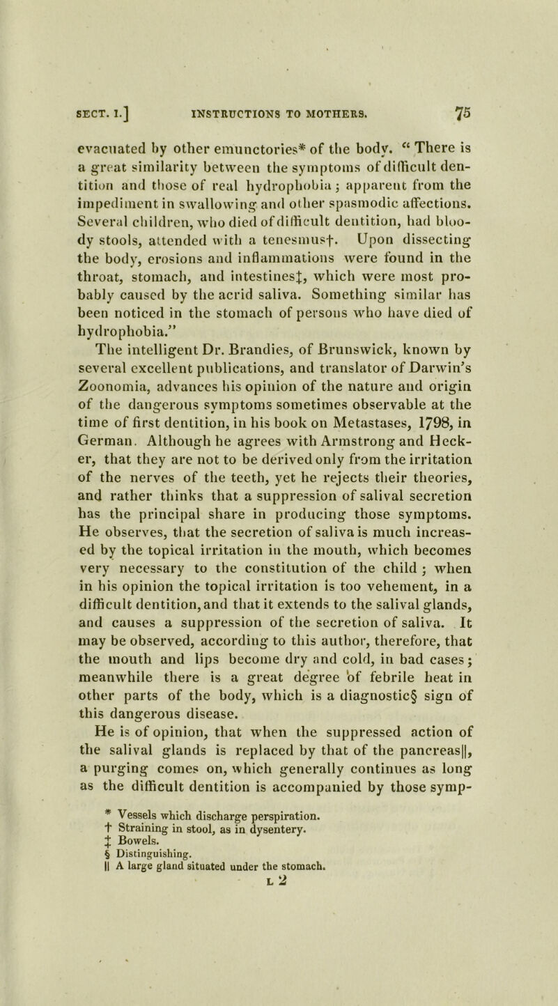 evacuated by other emunctories* * * § of the body. C£ There is a great similarity between the symptoms of difficult den- tition and those of real hydrophobia 5 apparent from the impediment in swallowing and other spasmodic affections. Several children, who died of difficult dentition, had bloo- dy stools, attended with a tenesmusf. Upon dissecting the body, erosions and inflammations were found in the throat, stomach, and intestines^;, which were most pro- bably caused by the acrid saliva. Something similar has been noticed in the stomach of persons who have died of hydrophobia.” The intelligent Dr. Brandies, of Brunswick, known by several excellent publications, and translator of Darwin's Zoonomia, advances his opinion of the nature and origin of the dangerous symptoms sometimes observable at the time of first dentition, in his book on Metastases, 1798, in German. Although he agrees with Armstrong and Heck- er, that they are not to be derived only from the irritation of the nerves of the teeth, yet he rejects their theories, and rather thinks that a suppression of salival secretion has the principal share in producing those symptoms. He observes, that the secretion of saliva is much increas- ed by the topical irritation in the mouth, which becomes very necessary to the constitution of the child ; when in his opinion the topical irritation is too vehement, in a difficult dentition, and that it extends to the salival glands, and causes a suppression of the secretion of saliva. It may be observed, according to this author, therefore, that the mouth and lips become dry and cold, in bad cases; meanwhile there is a great degree of febrile heat in other parts of the body, which is a diagnostic§ sign of this dangerous disease. He is of opinion, that when the suppressed action of the salival glands is replaced by that of the pancreas||, a purging comes on, which generally continues as long as the difficult dentition is accompanied by those symp- * Vessels which discharge perspiration. t Straining in stool, as in dysentery. % Bowels. § Distinguishing. || A large gland situated under the stomach. L 2