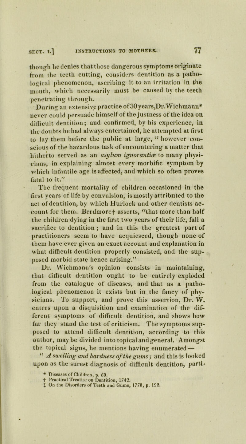 though he denies that those dangerous symptoms originate from the teeth cutting, considers dentition as a patho- logical phenomenon, ascribing it to an irritation in the mouth, which necessarily must be caused by the teeth penetrating through. During an extensive practice of30years,Dr.Wichmann* never could persuade himself of the justness of the idea on difficult dentition; and confirmed, by his experience, in the doubts he had always entertained, he attempted at first to lay them before the public at large, “ however con- scious of the hazardous task of encountering a matter that hitherto served as an asylum ignorantice to many physi- cians, in explaining almost every morbific symptom by which infantile age is affected, and which so often proves fatal to it.” Tbe frequent mortality of children occasioned in the first years of life by convulsion, is mostly attributed to the act of dentition, by which Hurlock and other dentists ac- count for them. Berdmoref asserts, “that more than half the children dying in the first two years of their life, fall a sacrifice to dentition; and in this the greatest part of practitioners seem to have acquiesced, though none of them have ever given an exact account and explanation in what difficult dentition properly consisted, and the sup- posed morbid state hence arising.” Dr. Wichmann’s opinion consists in maintaining, that difficult dentition ought to be entirely exploded from the catalogue of diseases, and that as a patho- logical phenomenon it exists but in the fancy of phy- sicians. To support, and prove this assertion, Dr. W. enters upon a disquisition and examination of the dif- ferent symptoms of difficult dentition, and shows how far they stand the test of criticism. The symptoms sup- posed to attend difficult dentition, according to this author, maybe divided into topical and general. Amongst the topical signs, he mentions having enumerated — “ A swelling and hardness of the gums ; and this is looked upon as the surest diagnosis of difficult dentition, parti- * Diseases of Children, p. 60. f Practical Treatise on Dentition, 1742. I On the Disorders of Teeth and Gums, 1770, p. 192.