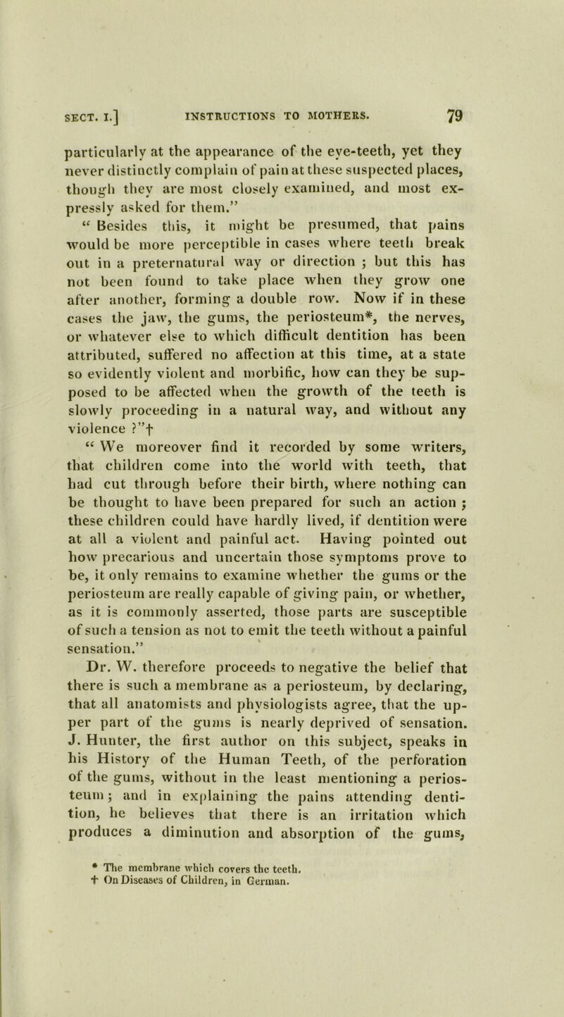 particularly at the appearance of the eye-teeth, yet they never distinctly complain of pain at these suspected places, though they are most closely examined, and most ex- pressly asked for them.” i( Besides this, it might be presumed, that pains would be more perceptible in cases where teeth break out in a preternatural way or direction ; but this has not been found to take place when they grow one after another, forming a double row. Now if in these cases the jaw, the gums, the periosteum*, the nerves, or whatever else to which difficult dentition has been attributed, suffered no affection at this time, at a state so evidently violent and morbific, how can they be sup- posed to be affected when the growth of the teeth is slowly proceeding in a natural way, and without any violence ?”f a We moreover find it recorded by some writers, that children come into the world with teeth, that had cut through before their birth, where nothing can be thought to have been prepared for such an action ; these children could have hardly lived, if dentition were at all a violent and painful act. Having pointed out how precarious and uncertain those symptoms prove to be, it only remains to examine whether the gums or the periosteum are really capable of giving* pain, or whether, as it is commonly asserted, those parts are susceptible of such a tension as not to emit the teeth without a painful sensation.” Dr. W. therefore proceeds to negative the belief that there is such a membrane as a periosteum, by declaring, that all anatomists and physiologists agree, that the up- per part of the gums is nearly deprived of sensation. J. Hunter, the first author on this subject, speaks in his History of the Human Teeth, of the perforation ot the gums, without in the least mentioning a perios- teum ; and in explaining the pains attending denti- tion, he believes that there is an irritation which produces a diminution and absorption of the gums, * The membrane which covers the teeth. + On Diseases of Children, in German.