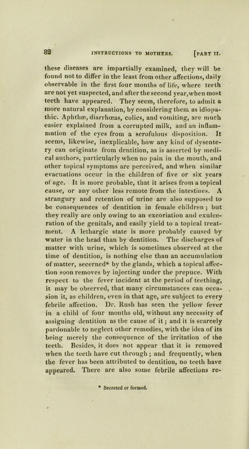 these diseases are impartially examined, they will be found not to differ in the least from other affections, daily observable in the first four months of life, where teeth are not yet suspected, and after the second year,when most teeth have appeared. They seem, therefore, to admit a more natural explanation, by considering then* as idiopa- thic. Aphthae, diarrhoeas, colics, and vomiting, are much easier explained from a corrupted milk, and an inflam- mation of the eyes from a scrofulous disposition. It seems, likewise, inexplicable, how any kind of dysente- ry can originate from dentition, as is asserted by medi- cal authors, particularly when no pain in the mouth, and other topical symptoms are perceived, and when similar evacuations occur in the children of five or six vears of age. It is more probable, that it arises from a topical cause, or any other less remote from the intestines. A strangury and retention of urine are also supposed to be consequences of dentition in female children ; but they really are only owing to an excoriation and exulce- ration of the genitals, and easily yield to a topical treat- ment. A lethargic state is more probably caused by water in the head than by dentition. The discharges of matter Avith urine, which is sometimes observed at the time of dentition, is nothing else than an accumulation of matter, secerned* by the glands, which a topical affec- tion soon removes by injecting under the prepuce. With respect to the fever incident at the period of teething, it may be observed, that many circumstances can occa- sion it, as children, even in that age, are subject to every febrile affection. Dr. Rush has seen the yellow fever in a child of four mouths old, without any necessity of assigning dentition as the cause of it; and it is scarcely pardonable to neglect other remedies, with the idea of its being merely the consequence of the irritation of the teeth. Besides, it does not appear that it is removed Avhen the teeth have cut through; and frequently, Avhen the fever has been attributed to dentition, no teeth have appeared. There are also some febrile affections re- * Secreted or formed.