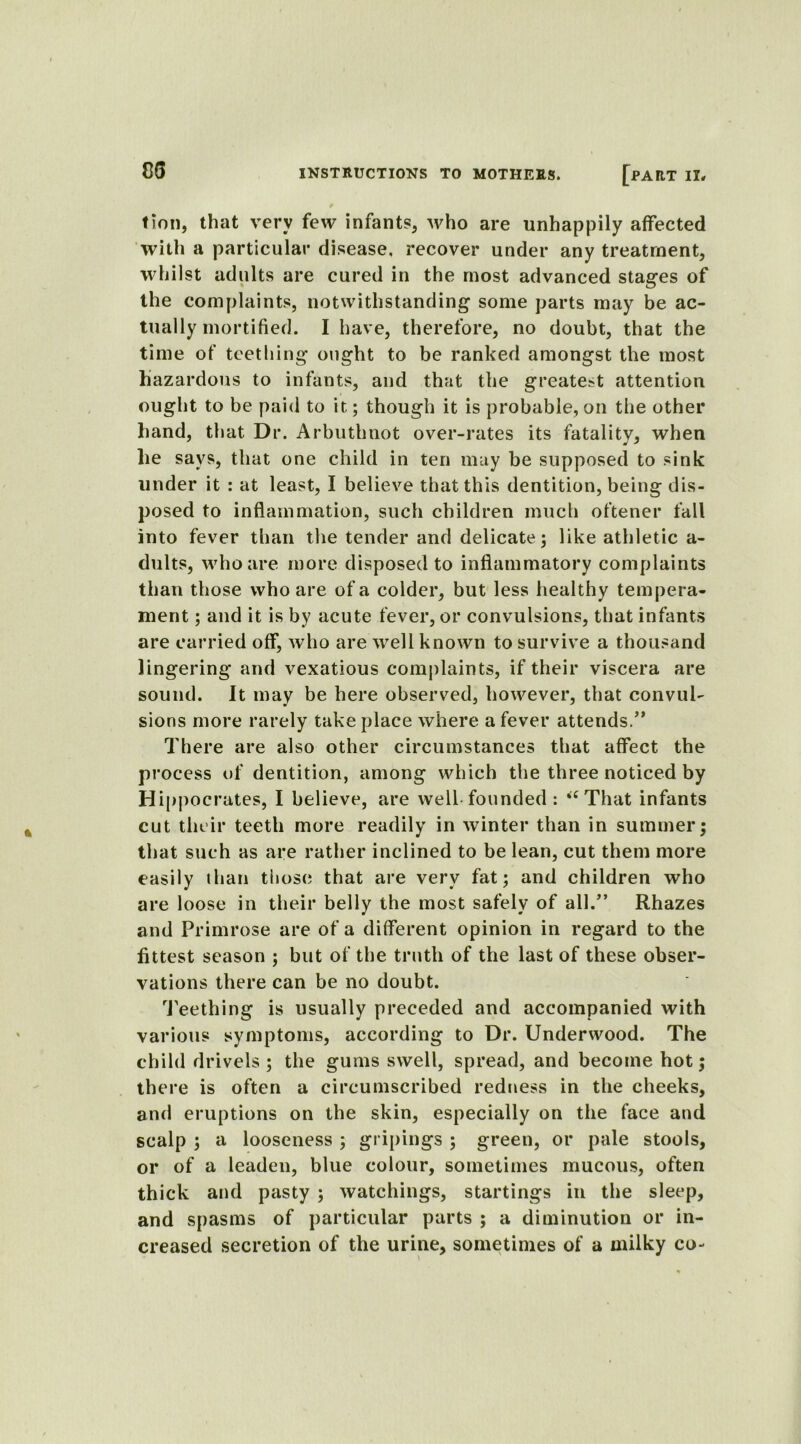 cs tion, that very few infants, who are unhappily affected with a particular disease, recover under any treatment, whilst adults are cured in the most advanced stages of the complaints, notwithstanding some parts may be ac- tually mortified. I have, therefore, no doubt, that the time of teething ought to be ranked amongst the most hazardous to infants, and that the greatest attention ought to be paid to it; though it is probable, on the other hand, that Dr. Arbuthnot over-rates its fatality, when he says, that one child in ten may be supposed to sink under it : at least, I believe that this dentition, being dis- posed to inflammation, such children much oftener fall into fever than the tender and delicate; like athletic a- dults, who are more disposed to inflammatory complaints than those who are of a colder, but less healthy tempera- ment ; and it is by acute fever, or convulsions, that infants are carried off, who are well known to survive a thousand lingering and vexatious complaints, if their viscera are sound. It may be here observed, however, that convul- sions more rarely take place where a fever attends.” There are also other circumstances that affect the process of dentition, among which the three noticed by Hippocrates, I believe, are well-founded: “That infants cut their teeth more readily in winter than in summer; that such as are rather inclined to be lean, cut them more easily than those that are very fat; and children who are loose in their belly the most safely of all.” Rhazes and Primrose are of a different opinion in regard to the fittest season ; but of the truth of the last of these obser- vations there can be no doubt. Teething is usually preceded and accompanied with various symptoms, according to Dr. Underwood. The child drivels; the gums swell, spread, and become hot; there is often a circumscribed redness in the cheeks, ami eruptions on the skin, especially on the face and scalp ; a looseness ; gripings ; green, or pale stools, or of a leaden, blue colour, sometimes mucous, often thick and pasty ; watchings, startings in the sleep, and spasms of particular parts ; a diminution or in- creased secretion of the urine, sometimes of a milky co-