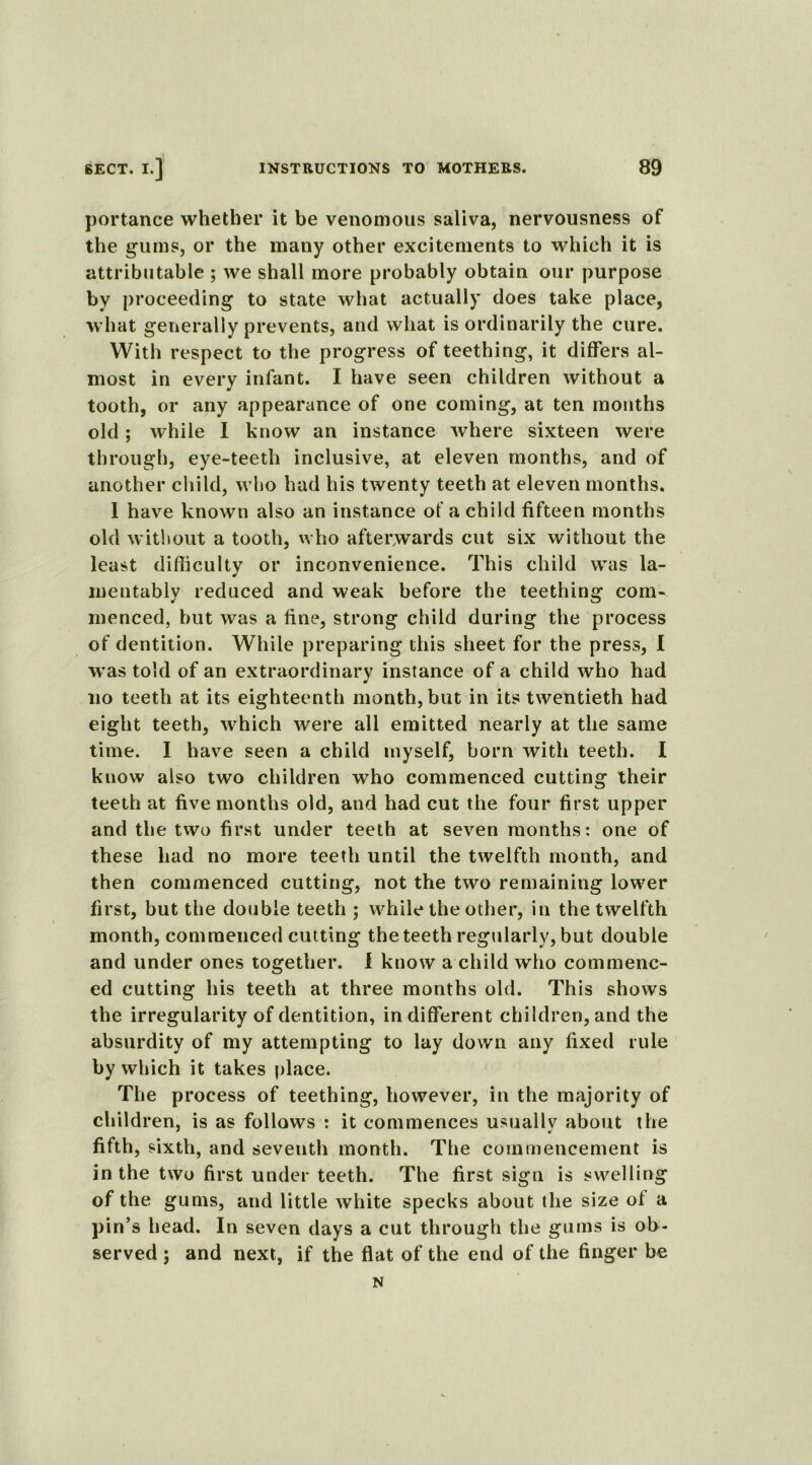 portance whether it be venomous saliva, nervousness of the gums, or the many other excitements to which it is attributable ; we shall more probably obtain our purpose by proceeding to state what actually does take place, what generally prevents, and what is ordinarily the cure. With respect to the progress of teething, it differs al- most in every infant. I have seen children without a tooth, or any appearance of one coming, at ten months old ; while I know an instance where sixteen were through, eye-teeth inclusive, at eleven months, and of another child, who had his twenty teeth at eleven months. I have known also an instance of a child fifteen months old without a tooth, who afterwards cut six without the least difficulty or inconvenience. This child was la- mentably reduced and weak before the teething com- menced, but was a fine, strong child during the process of dentition. While preparing this sheet for the press, I was told of an extraordinary instance of a child who had no teeth at its eighteenth month, but in its twentieth had eight teeth, which were all emitted nearly at the same time. I have seen a child myself, born with teeth. I know also two children who commenced cutting their teeth at five months old, and had cut the four first upper and the two first under teeth at seven months: one of these had no more teeth until the twelfth month, and then commenced cutting, not the two remaining lower first, but the double teeth ; while the other, in the twelfth month, commenced cutting the teeth regularly, but double and under ones together. 1 know a child who commenc- ed cutting his teeth at three months old. This shows the irregularity of dentition, indifferent children, and the absurdity of my attempting to lay down any fixed rule by which it takes place. The process of teething, however, in the majority of children, is as follows : it commences usuallv about the fifth, sixth, and seventh month. The commencement is in the two first under teeth. The first sign is swelling of the gums, and little white specks about the size of a pin’s head. In seven days a cut through the gums is ob- served ; and next, if the flat of the end of the finger be N