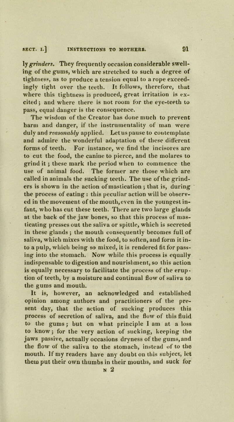 ly grinders. They frequently occasion considerable swell- ing of the gums, which are stretched to such a degree of tightness, as to produce a tension equal to a rope exceed- ingly tight over the teeth. It follows, therefore, that where this tightness is produced, great irritation is ex- cited ; and where there is not room for the eye-teeth to pass, equal danger is the consequence. The wisdom of the Creator has done much to prevent harm and danger, if the instrumentality of man were duly and reasonably applied. Let us pause to contemplate and admire the wonderful adaptation of these different forms of teeth. For instance, we find the incisoi es are to cut the food, the canine to pierce, and the molares to grind it; these mark the period when to commence the use of animal food. The former are those which are called in animals the sucking teeth. The use of the grind- ers is shown in the action of mastication ; that is, during the process of eating : this peculiar action will be observ- ed in the movement of the mouth, even in the youngest in- fant, who has cut these teeth. There are two large glands at the back of the jaw bones, so that this process of mas- ticating presses out the saliva or spittle, which is secreted in these glands; the mouth consequently becomes full of saliva, which mixes with the food, to soften, and form it in- to a pulp, which being so mixed, it is rendered fit for pass- ing into the stomach. Now while this process is equally indispensable to digestion and nourishment, so this action is equally necessary to facilitate the process of the erup- tion of teeth, by a moisture and continual flow of saliva to the gums and mouth. It is, however, an acknowledged and established opinion among authors and practitioners of the pre- sent day, that the action of sucking produces this process of secretion of saliva, and the flow of this fluid to the gums; but on what principle I am at a loss to know; for the very action of sucking, keeping the jaws passive, actually occasions dryness of the gums,and the flow of the saliva to the stomach, instead of to the mouth. If my readers have any doubt on this subject, let them put their own thumbs in their mouths, and suck for n 2