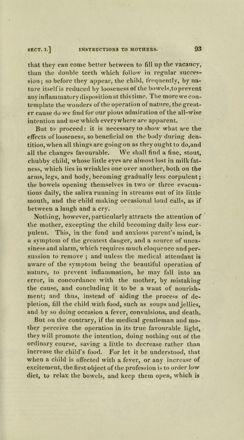 that they can come better between to fill up the vacancy, than the double teeth which follow in regular succes- sion; so before they appear, the child, frequently, by na- ture itself is reduced by looseness of the bowels,to prevent any inflammatory disposition at this time. The more we con- template the wonders of the operation of nature, the great- er cause do we find for our pious admiration of the all-wise intention and use which everywhere are apparent. But to proceed: it is necessary to show what are the effects of looseness, so beneficial on the body during den- tition, when all things are goingon as they ought to do,and all the changes favourable. We shall find a fine, stout, chubbv child, whose little eves are almost lost in milk fat- • * * ness, which lies in wrinkles one over another, both on the arms, legs, and body, becoming gradually less corpulent; the bowels opening themselves in two or three evacua- tions daily, the saliva running in streams out of its little mouth, and the child making occasional loud calls, as if between a laugh and a cry. / Nothing, however, particularly attracts the attention of the mother, excepting the child becoming daily less cor- pulent. This, in the fond and anxious parent’s mind, is a symptom of the greatest danger, and a source of unea- siness and alarm, which requires much eloquence and per- suasion to remove ; and unless the medical attendant is aware of the symptom being the beautiful operation of nature, to prevent inflammation, he may fall into an error, in concordance with the mother, by mistaking the cause, and concluding it to be a want of nourish- ment; and thus, instead of aiding the process of de- pletion, fill the child with food, such as soups and jellies, and by so doing occasion a fever, convulsions, and death. But on the contrary, if the medical gentleman and mo- ther perceive the operation in its true favourable light, they will promote the intention, doing nothing out of the ordinary course, saving a little to decrease rather than increase the child’s food. For let it be understood, that when a child is affected with a fever, or any increase of excitement, the. first object of the profession is to order low diet, to relax the bowels, and keep them open, which is