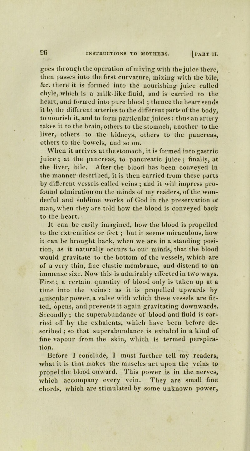 goes through the operation of mixing with the juice there, then passes into the first curvature, mixing with the bile, &c. there it is formed into the nourishing juice called chyle, which is a milk like fluid, and is carried to the heart, and formed into pure blood ; thence the heart sends it by the different arteries to the different parts of the body, to nourish it, and to form particular juices : thus an artery takes it to the brain, others to the stomach, another to the liver, others to the kidneys, others to the pancreas, others to the bowels, and so on. When it arrives at the stomach, it is formed into gastric juice ; at the pancreas, to pancreatic juice ; finally, at the liver, bile. After the blood has been conveyed in the manner described, it is then carried from these parts by different vessels called veins ; and it will impress pro- found admiration on the minds of my readers, of the won- derful and sublime works of God in the preservation of man, when they are told how the blood is conveyed back to the heart. It can be easily imagined, how the blood is propelled to the extremities or feet ; but it seems miraculous, how it can be brought back, when we are in a standing posi- tion, as it naturally occurs to our minds, that the blood would gravitate to the bottom of the vessels, which are of a very thin, fine elastic membrane, and distend to an immense size. Now this is admirably effected in two ways. First; a certain quantity of blood only is taken up at a time into the veins: as it. is propelled upwards by muscular power, a valve with which these vessels are fit- ted, opens, and prevents it again gravitating dowTnwards. Secondly ; the superabundance of blood and fluid is car- ried off by the exhalents, which have been before de- scribed ; so that superabundance is exhaled in a kind of fine vapour from the skin, which is termed perspira- tion. Before I conclude, I must further tell my readers, what it is that makes the muscles act upon the veins to propel the blood onward. This power is in the nerves, which accompany every vein. They are small fine chords, which are stimulated by some unknown power,