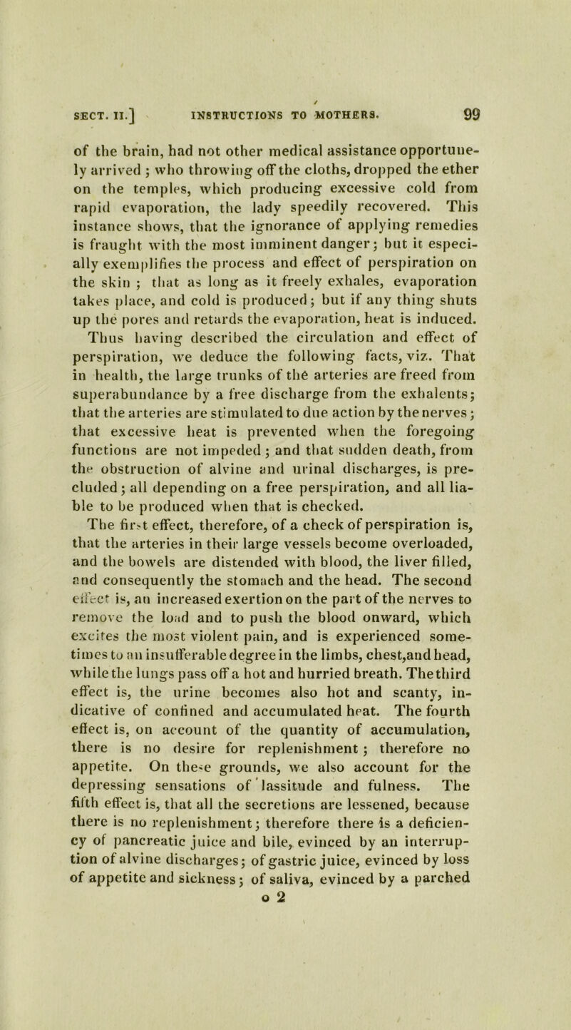 of the brain, had not other medical assistance opportune- ly arrived ; who throwing off the cloths, dropped the ether on the temples, which producing excessive cold from rapid evaporation, the lady speedily recovered. This instance shows, that the ignorance of applying remedies is fraught with the most imminent danger; but it especi- ally exemplifies the process and effect of perspiration on the skin ; that as long as it freely exhales, evaporation takes place, and cold is produced; but if any thing shuts up the pores and retards the evaporation, heat is induced. Thus having described the circulation and effect of perspiration, we deduce the following facts, viz. That in health, the large trunks of th6 arteries are freed from superabundance by a free discharge from the exhalents; that the arteries are stimulated to due action by the nerves; that excessive heat is prevented when the foregoing functions are not impeded ; and that sudden death, from the obstruction of alvine and urinal discharges, is pre- cluded ; all depending on a free perspiration, and all lia- ble to be produced when that is checked. The fir>t effect, therefore, of a check of perspiration is, that the arteries in their large vessels become overloaded, and the bowels are distended with blood, the liver filled, and consequently the stomach and the head. The second effect is, an increased exertion on the part of the nerves to remove the load and to push the blood onward, which excites the most violent pain, and is experienced some- times to an insufferable degree in the limbs, chest,and head, while the lungs pass off a hot and hurried breath. The third effect is, the urine becomes also hot and scanty, in- dicative of confined and accumulated heat. The fourth effect is, on account of the quantity of accumulation, there is no desire for replenishment ; therefore no appetite. On the>e grounds, we also account for the depressing sensations of lassitude and fulness. The filth effect is, that all the secretions are lessened, because there is no replenishment; therefore there is a deficien- cy of pancreatic juice and bile, evinced by an interrup- tion of alvine discharges; of gastric juice, evinced by loss of appetite and sickness; of saliva, evinced by a parched o 2