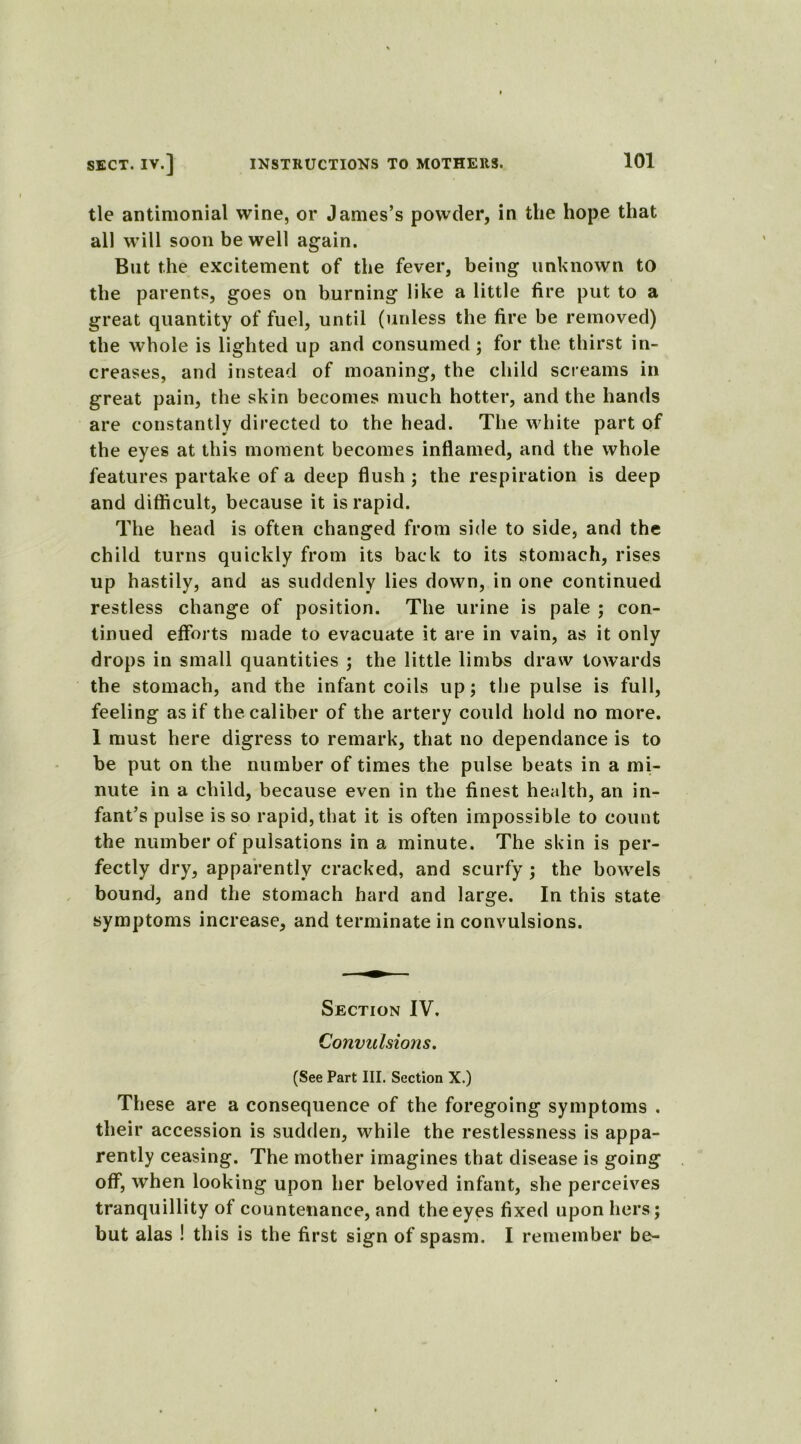 tie antimonial wine, or James’s powder, in the hope that all will soon be well again. But the excitement of the fever, being unknown to the parents, goes on burning like a little fire put to a great quantity of fuel, until (unless the fire be removed) the whole is lighted up and consumed ; for the thirst in- creases, and instead of moaning, the child screams in great pain, the skin becomes much hotter, and the hands are constantly directed to the head. The white part of the eyes at this moment becomes inflamed, and the whole features partake of a deep flush ; the respiration is deep and difficult, because it is rapid. The head is often changed from side to side, and the child turns quickly from its back to its stomach, rises up hastily, and as suddenly lies down, in one continued restless change of position. The urine is pale ; con- tinued efforts made to evacuate it are in vain, as it only drops in small quantities ; the little limbs draw towards the stomach, and the infant coils up; the pulse is full, feeling as if the caliber of the artery could hold no more. I must here digress to remark, that no dependance is to be put on the number of times the pulse beats in a mi- nute in a child, because even in the finest health, an in- fant’s pulse is so rapid, that it is often impossible to count the number of pulsations in a minute. The skin is per- fectly dry, apparently cracked, and scurfy ; the bowels bound, and the stomach hard and large. In this state symptoms increase, and terminate in convulsions. Section IV. Convulsions. (See Part III. Section X.) These are a consequence of the foregoing symptoms . their accession is sudden, while the restlessness is appa- rently ceasing. The mother imagines that disease is going off, when looking upon her beloved infant, she perceives tranquillity of countenance, and the eyes fixed upon hers; but alas ! this is the first sign of spasm. I remember be-