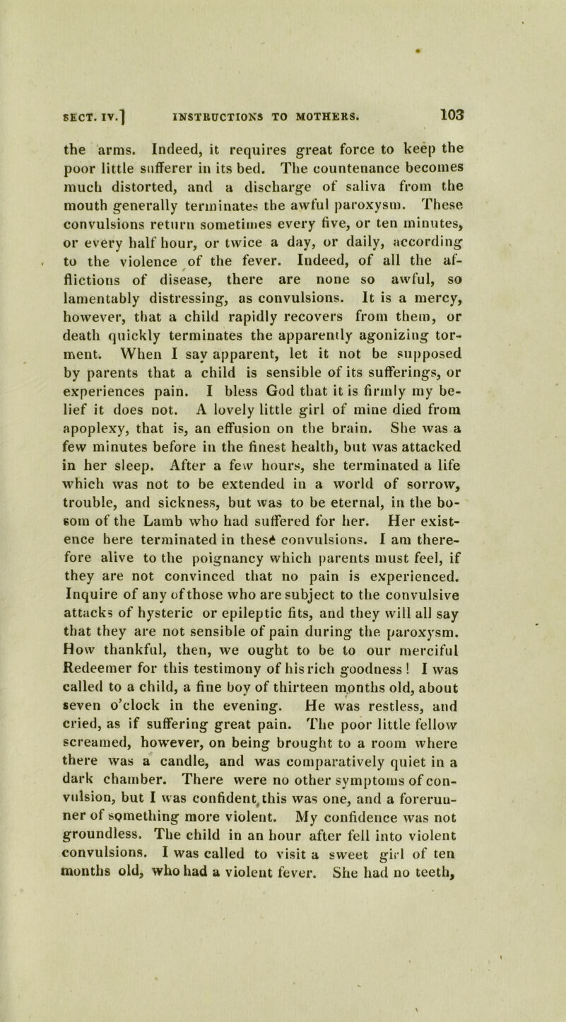 the arms. Indeed, it requires great force to keep the poor little sufferer in its bed. The countenance becomes much distorted, and a discharge of saliva from the mouth generally terminates the awful paroxysm. These convulsions return sometimes every five, or ten minutes, or every half hour, or twice a day, or daily, according to the violence of the fever. Indeed, of all the af- flictions of disease, there are none so awful, so lamentably distressing, as convulsions. It is a mercy, however, that a child rapidly recovers from them, or death quickly terminates the apparently agonizing tor- ment. When I say apparent, let it not be supposed by parents that a child is sensible of its sufferings, or experiences pain. I bless God that it is firmly my be- lief it does not. A lovely little girl of mine died from apoplexy, that is, an effusion on the brain. She was a few minutes before in the finest health, but was attacked in her sleep. After a few hours, she terminated a life which was not to be extended in a world of sorrow, trouble, and sickness, but was to be eternal, in the bo- som of the Lamb who had suffered for her. Her exist- ence here terminated in thes£ convulsions. I am there- fore alive to the poignancy which parents must feel, if they are not convinced that no pain is experienced. Inquire of any of those who are subject to the convulsive attacks of hysteric or epileptic fits, and they will all say that they are not sensible of pain during the paroxysm. How thankful, then, we ought to be to our merciful Redeemer for this testimony of his rich goodness ! I was called to a child, a fine boy of thirteen months old, about seven o’clock in the evening. He was restless, and cried, as if suffering great pain. The poor little fellow screamed, however, on being brought to a room where there was a candle, and was comparatively quiet in a dark chamber. There were no other symptoms of con- vulsion, but I was confident this was one, and a forerun- ner of sQmething more violent. My confidence was not groundless. The child in an hour after fell into violent convulsions. I was called to visit a sweet girl of ten months old, who had a violent fever. She had no teeth.