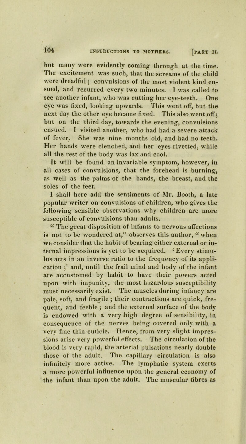 but many were evidently coming through at the time. The excitement was such, that the screams of the child were dreadful; convulsions of the most violent kind en- sued, and recurred every two minutes. I was called to see another infant, who was cutting her eye-teeth. One eye was fixed, looking upwards. This went off, but the next day the other eye became fixed. This also went off; but on the third day, towards the evening, convulsions ensued. I visited another, who had had a severe attack of fever. She was nine months old, and had no teeth. Her hands were clenched, and her eyes rivetted, while all the rest of the body was lax and cool. It will be found an invariable symptom, however, in all cases of convulsions, that the forehead is burning, as well as the palms of the hands, the breast, and the soles of the feet. I shall here add the sentiments of Mr. Booth, a late popular writer on convulsions of children, who gives the following sensible observations why children are more susceptible of convulsions than adults. i( The great disposition of infants to nervous affections is not to be wondered at,” observes this author, “ when we consider that the habit of bearing either external or in- ternal impressions is yet to be acquired. 6 Every stimu- lus acts in an inverse ratio to the frequency of its appli- cation and, until the frail mind and body of the infant are accustomed by habit to have their powers acted upon with impunity, the most hazardous susceptibility must necessarily exist. The muscles during infancy are pale, soft, and fragile; their contractions are quick, fre- quent, and feeble ; and the external surface of the body is endowed with a very high degree of sensibility, in consequence of the nerves being covered only with a very fine thin cuticle. Hence, from very slight impres- sions arise very powerful effects. The circulation of the blood is very rapid, the arterial pulsations nearly double those of the adult. The capillary circulation is also infinitely more active. The lymphatic system exerts a more powerful influence upon the general economy of the infant than upon the adult. The muscular fibres as