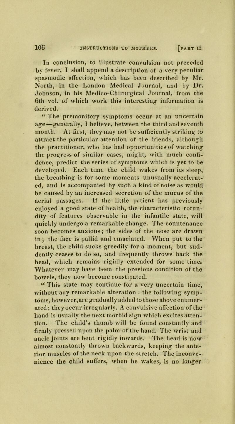 In conclusion, to illustrate convulsion not preceded by fever, I shall append a description of a very peculiar spasmodic affection, which has been described by Mr. North, in the London Medical Journal, and by Dr. Johnson, in his Medico-Chirurgical Journal, from the 6th vol. of which work this interesting information is derived. “ The premonitory symptoms occur at an uncertain age—generally, I believe, between the third and seventh month. At first, they may not be sufficiently striking to attract the particular attention of the friends, although the practitioner, who has had opportunities of watching the progress of similar cases, might, with much confi- dence, predict the series of symptoms which is yet to be developed. Each time the child wakes from its sleep, the breathing is for some moments unusually accelerat- ed, and is accompanied by such a kind of noise as would be caused by an increased secretion of the mucus of the aerial passages. If the little patient has previously enjoyed a good state of health, the characteristic rotun- dity of features observable in the infantile state, will quickly undergo a remarkable change. The countenance soon becomes anxious; the sides of the nose are drawn in; the face is pallid and emaciated. When put to the breast, the child sucks greedily for a moment, but sud- dently ceases to do so, and frequently throws back the head, which remains rigidly extended for some time. Whatever may have been the previous condition of the bowels, they now become constipated. “ This state may continue for a very uncertain time, without any remarkable alteration : the following symp- toms, however, are gradually added to those above enumer- ated; they occur irregularly. A convulsive affection of the hand is usually the next morbid sign which excites atten- tion. The child’s thumb will be found constantly and firmly pressed upon the palm of the hand. The wrist and ancle joints are bent rigidly inwards. The head is now almost constantly thrown backwards, keeping the ante- rior muscles of the neck upon the stretch. The inconve- nience the child suffers, when he wakes, is no longer