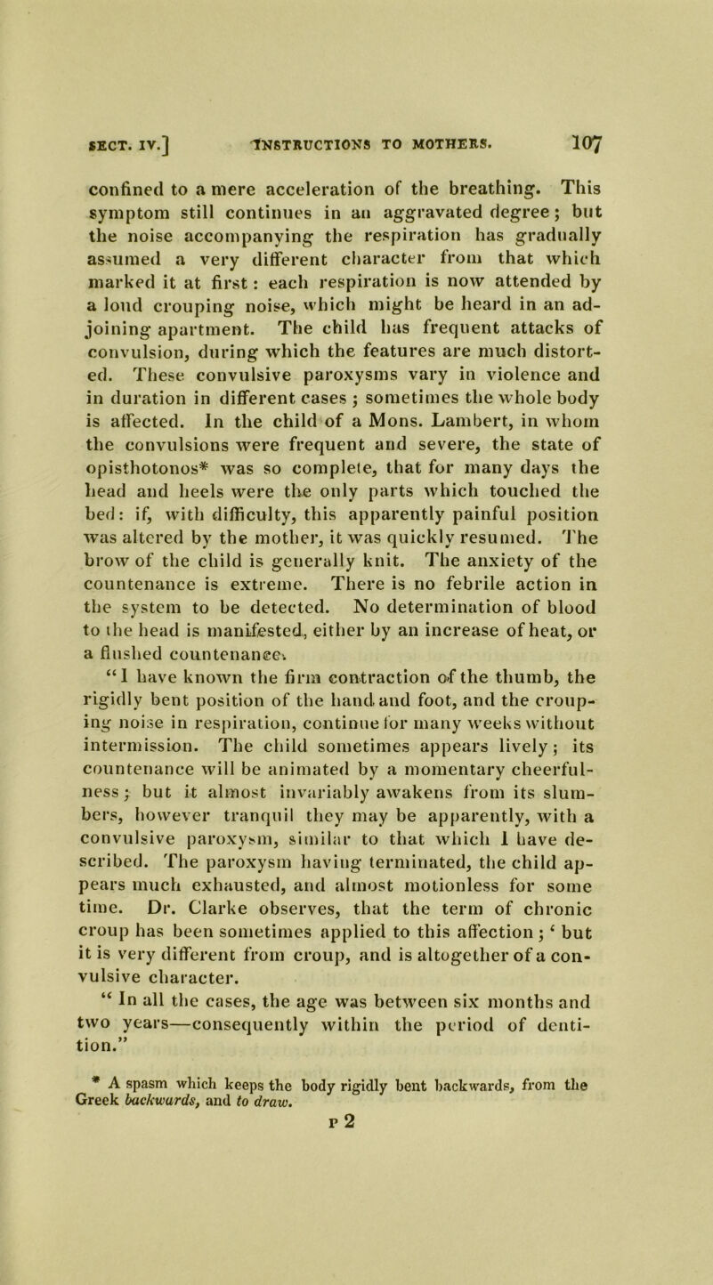 confined to a mere acceleration of the breathing. This symptom still continues in an aggravated degree; but the noise accompanying the respiration has gradually assumed a very different character from that which marked it at first: each respiration is now attended by a loud crouping noise, which might be heard in an ad- joining apartment. The child has frequent attacks of convulsion, during which the features are much distort- ed. These convulsive paroxysms vary in violence and in duration in different cases ; sometimes the whole body is affected. In the child of a Mons. Lambert, in whom the convulsions were frequent and severe, the state of opisthotonos* was so complete, that for many days the head and heels were the only parts which touched the bed: if, with difficulty, this apparently painful position was altered by the mother, it was quickly resumed. The brow of the child is generally knit. The anxiety of the countenance is extreme. There is no febrile action in the system to be detected. No determination of blood to ihe head is manifested, either by an increase of heat, or a flushed countenance'. “1 have known the firm contraction of the thumb, the rigidly bent position of the hand and foot, and the croup- ing noise in respiration, continue tor many weeks without intermission. The child sometimes appears lively; its countenance will be animated by a momentary cheerful- ness ; but it almost invariably awakens from its slum- bers, however tranquil they may be apparently, with a convulsive paroxysm, similar to that which 1 have de- scribed. The paroxysm having terminated, the child ap- pears much exhausted, and almost motionless for some time. Dr. Clarke observes, that the term of chronic croup has been sometimes applied to this affection; 1 but it is very different from croup, and is altogether of a con- vulsive character. “ In all the cases, the age was between six months and two years—consequently within the period of denti- tion.” * A spasm which keeps the body rigidly bent backwards, from the Greek backwards, and to draw. p 2