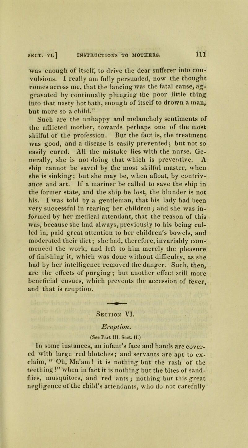 was enough of itself, to drive the dear sufferer into con- vulsions. I really am fully persuaded, now the thought comes across me, that the lancing was the fatal cause, ag- gravated by continually plunging the poor little thing into that nasty hot bath, enough of itself to drown a man, but more so a child.” Such are the unhappy and melancholy sentiments of the afflicted mother, towards perhaps one of the most skilful of the profession. But the fact is, the treatment was good, and a disease is easily prevented; but not so easily cured. All the mistake lies with the nurse. Ge- nerally, she is not doing that which is preventive. A ship cannot be saved by the most skilful master, when she is sinking; but she may be, when afloat, by contriv- ance and art. If a mariner be called to save the ship in the former state, and the ship be lost, the blunder is not his. I was told by a gentleman, that his lady had been very successful in rearing her children; and she was in- formed by her medical attendant, that the reason of this was, because she had always, previously to his being cal- led in, paid great attention to her children’s bowels, and moderated their diet; she had, therefore, invariably com- menced the work, and left to him merely the pleasure of finishing it, which was done without difficulty, as she had by her intelligence removed the danger. Such, then, are the effects of purging; but another effect still more beneficial ensues, which prevents the accession of fever, and that is eruption. Section VI. Eruption. (See Part III. Sect. II.) In some instances, an infant’s face and hands are cover- ed with large red blotches; and servants are apt to ex- claim, <c Oh, Ma’am ! it is nothing but the rash of the teething !” when in fact it is nothing but the bites of sand- flies, musquitoes, and red ants ; nothing but this great negligence of the child’s attendants, who do not carefully