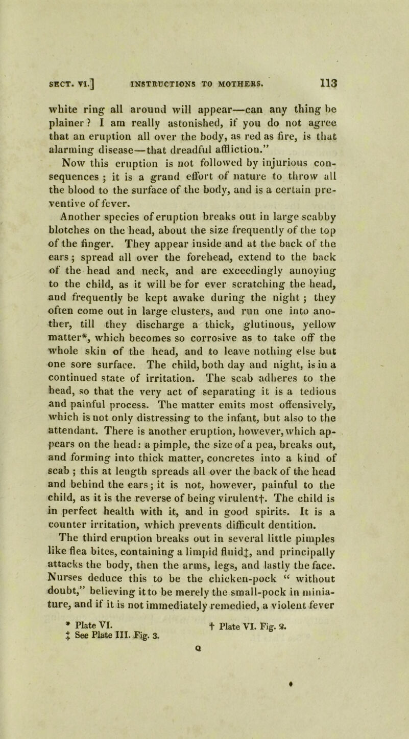 white ring all around will appear—can any thing he plainer ? I am really astonished, if you do not agree that an eruption all over the body, as red as fire, is that alarming disease—that dreadful affliction.” Now this eruption is not followed by injurious con- sequences ; it is a grand effort of nature to throw all the blood to the surface of the body, and is a certain pre- ventive of fever. Another species of eruption breaks out in large scabby blotches on the head, about the size frequently of the top of the finger. They appear inside and at the back of the ears; spread all over the forehead, extend to the back of the head and neck, and are exceedingly annoying to the child, as it will be for ever scratching the head, and frequently be kept awake during the night ; they often come out in large clusters, and run one into ano- ther, till they discharge a thick, glutinous, yellow matter*, which becomes so corrosive as to take off the whole skin of the head, and to leave nothing else but one sore surface. The child, both day and night, is in a continued state of irritation. The scab adheres to the head, so that the very act of separating it is a tedious and painful process. The matter emits most offensively, which is not only distressing to the infant, but also to the attendant. There is another eruption, however, which ap- pears on the head: a pimple, the size of a pea, breaks out, and forming into thick matter, concretes into a kind of scab ; this at length spreads all over the back of the head and behind the ears; it is not, however, painful to the child, as it is the reverse of being virulentf. The child is in perfect health with it, and in good spirits. It is a counter irritation, which prevents difficult dentition. The third eruption breaks out in several little pimples like flea bites, containing a limpid fluids, and principally attacks the body, then the arms, legs, and lastly the face. Nurses deduce this to be the chicken-pock “ without doubt,” believing it to be merely the small-pock in minia- ture, and if it is not immediately remedied, a violent fever * Plate VI. f Plate VI. Fig. 2. X See Plate III. Fig. 3. Q ♦