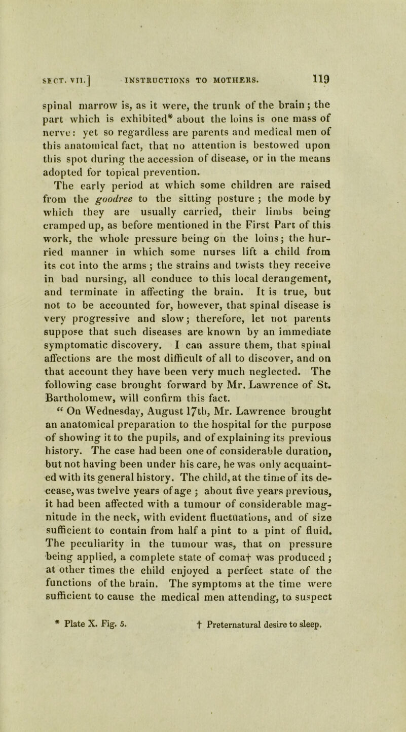 spinal marrow is, as it were, the trunk of the brain; the part which is exhibited* about the loins is one mass of nerve: yet so regardless are parents and medical men of this anatomical fact, that no attention is bestowed upon this spot during the accession of disease, or in the means adopted for topical prevention. The early period at which some children are raised from the goodree to the sitting posture ; the mode by which they are usually carried, their limbs being cramped up, as before mentioned in the First Part of this work, the whole pressure being on the loins; the hur- ried manner in which some nurses lift a child from its cot into the arms; the strains and twists they receive in bad nursing, all conduce to this local derangement, and terminate in affecting the brain. It is true, but not to be accounted for, however, that spinal disease is very progressive and slow; therefore, let not parents suppose that such diseases are known by an immediate symptomatic discovery. I can assure them, that spinal affections are the most difficult of all to discover, and oil that account they have been very much neglected. The following case brought forward by Mr. Lawrence of St. Bartholomew, will confirm this fact. “ On Wednesday, August 17tb, Mr. Lawrence brought an anatomical preparation to the hospital for the purpose of showing it to the pupils, and of explaining its previous history. The case had been one of considerable duration, but not having been under his care, he was only acquaint- ed with its general history. The child, at the time of its de- cease, was twelve years of age ; about five years previous, it had been affected with a tumour of considerable mag- nitude in the neck, with evident fluctuations, and of size sufficient to contain from half a pint to a pint of fluid. The peculiarity in the tumour was, that on pressure being applied, a complete state of comaf was produced; at other times the child enjoyed a perfect state of the functions of the brain. The symptoms at the time were sufficient to cause the medical men attending, to suspect