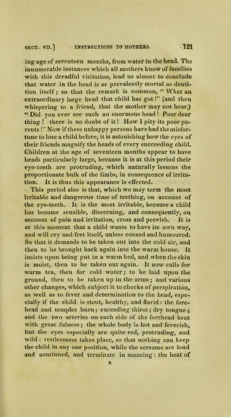 ing age of seventeen months, from water in the head. The innumerable instances which all mothers know of families with this dreadful visitation, lead us almost to conclude that water in the head is as prevalently mortal as denti- tion itself; so that the remark is common, “ What an extraordinary large head that child has got!” (and then whispering to a friend, that the mother may not hear,) “ Did you ever see such an enormous head ! Poor dear thing ! there is no doubt of it! How I pity its poor pa- rents !” Now if these unhappy persons have had the misfor- tune to lose a child before, it is astonishing how the eyes of their friends magnify the heads of every succeeding child. Children at the age of seventeen months appear to have heads particularly large, because it is at this period their eye-teeth are protruding, which naturally lessens the proportionate bulk of the limbs, in consequence of irrita- tion. It is thus this appearance is effected. This period also is that, which we may term the most irritable and dangerous time of teething, on account of the eye-teeth. It is the most irritable, because a child has become sensible, discerning, and consequently, on account of pain and irritation, cross and peevish. It is at this moment that a child wants to have its own way, and will cry and fret itself, unless coaxed and humoured. So that it demands to be taken out into the cold air, and then to be brought back again into the warm house. It insists upon being put in a warm bed, and when the skin is moist, then to be taken out again. It now calls for warm tea, then for cold water; to be laid upon the ground, then to be taken up in the arms; and various other changes, which subject it to checks of perspiration, as well as to fever and determination to the head, espe- cially if the child is stout, healthy, and florid: the fore- head and temples burn; exceeding thirst; dry tongue; and the two arteries on each side of the forehead beat with great fulness ; the whole body is hot and feverish, but the eyes especially are quite red, protruding, and wild : restlessness takes place, so that nothing can keep the child in any one position, while the screams are loud and continued, and terminate in moaning: the heat of R