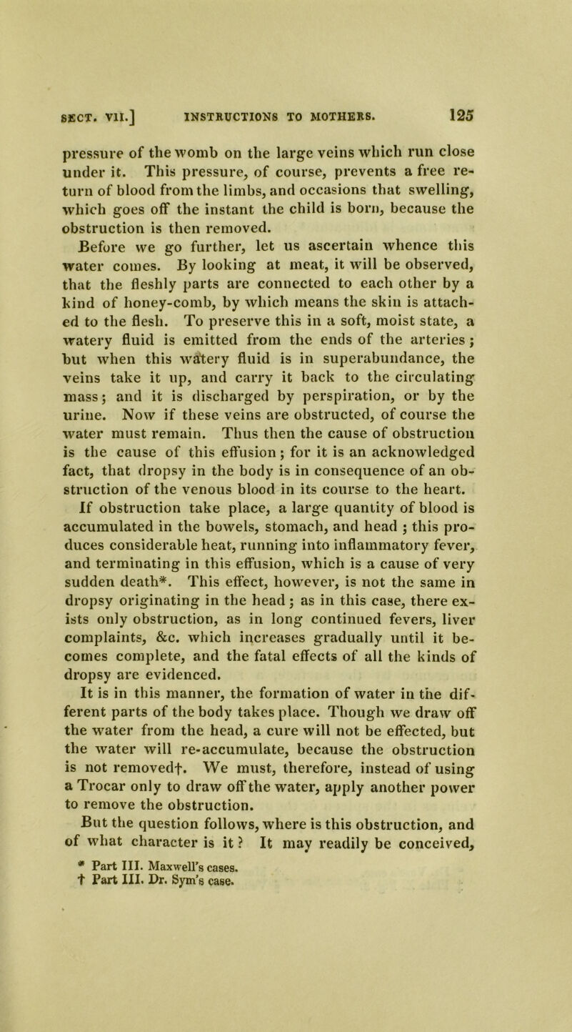 pressure of the womb on the large veins which run close under it. This pressure, of course, prevents a free re- turn of blood from the limbs, and occasions that swelling, which goes off the instant the child is born, because the obstruction is then removed. Before we go further, let us ascertain whence this water comes. By looking at meat, it will be observed, that the fleshly parts are connected to each other by a kind of honey-comb, by which means the skin is attach- ed to the flesh. To preserve this in a soft, moist state, a watery fluid is emitted from the ends of the arteries; but when this watery fluid is in superabundance, the veins take it up, and carry it back to the circulating mass; and it is discharged by perspiration, or by the urine. Now if these veins are obstructed, of course the water must remain. Thus then the cause of obstruction is the cause of this effusion; for it is an acknowledged fact, that dropsy in the body is in consequence of an ob- struction of the venous blood in its course to the heart. If obstruction take place, a large quantity of blood is accumulated in the bowels, stomach, and head ; this pro- duces considerable heat, running into inflammatory fever, and terminating in this effusion, which is a cause of very sudden death*. This effect, however, is not the same in dropsy originating in the head; as in this case, there ex- ists only obstruction, as in long continued fevers, liver complaints, &c. which increases gradually until it be- comes complete, and the fatal effects of all the kinds of dropsy are evidenced. It is in this manner, the formation of water in the dif- ferent parts of the body takes place. Though we draw off the water from the head, a cure will not be effected, but the water will re-accumulate, because the obstruction is not removedf. We must, therefore, instead of using a Trocar only to draw off the water, apply another power to remove the obstruction. But the question follows, where is this obstruction, and of what character is it ? It may readily be conceived, * Part III. Maxwell’s cases. t Part III. Dr. Sym’s case.