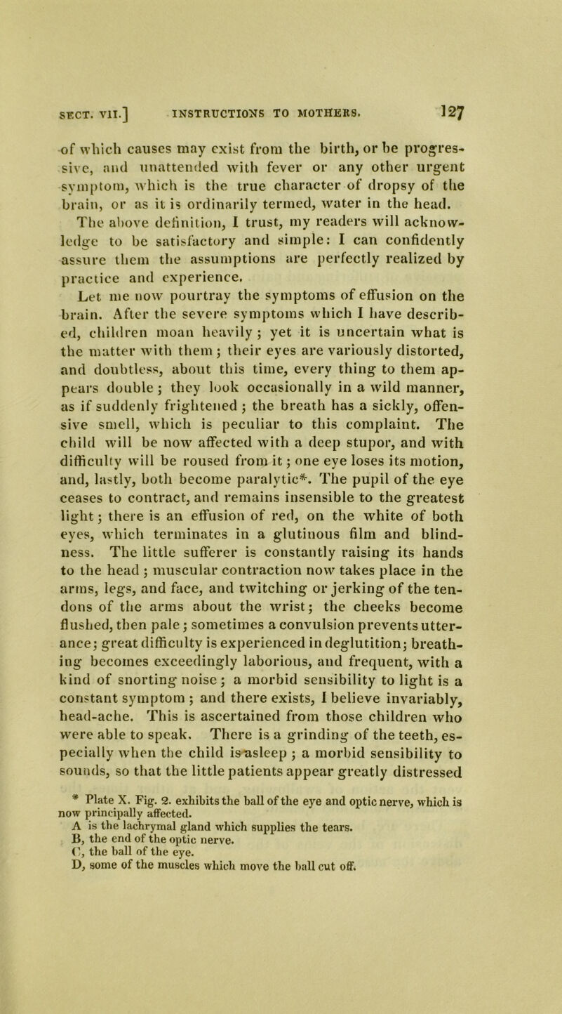 of which causes may exist from the birth, or he pr ogres- sive, aiul unattended with fever or any other urgent symptom, which is the true character of dropsy of the brain, or as it is ordinarily termed, water in the head. The above definition, I trust, my readers will acknow- ledge to be satisfactory and simple: I can confidently assure them the assumptions are perfectly realized by practice and experience. Let me now pourtray the symptoms of effusion on the brain. After the severe symptoms which I have describ- ed, children moan heavily; yet it is uncertain what is the matter with them; their eyes are variously distorted, and doubtless, about this time, every thing to them ap- pears double ; they look occasionally in a wild manner, as if suddenly frightened ; the breath has a sickly, offen- sive smell, which is peculiar to this complaint. The child will be now affected with a deep stupor, and with difficulty will be roused from it; one eye loses its motion, and, lastly, both become paralytic*. The pupil of the eye ceases to contract, and remains insensible to the greatest light; there is an effusion of red, on the white of both eyes, which terminates in a glutinous film and blind- ness. The little sufferer is constantly raising its hands to the head ; muscular contraction now takes place in the arms, legs, and face, and twitching or jerking of the ten- dons of the arms about the wrist; the cheeks become flushed, then pale; sometimes a convulsion prevents utter- ance; great difficulty is experienced in deglutition; breath- ing becomes exceedingly laborious, and frequent, with a kind of snorting noise; a morbid sensibility to light is a constant symptom ; and there exists, 1 believe invariably, head-ache. This is ascertained from those children who were able to speak. There is a grinding of the teeth, es- pecially when the child is asleep ; a morbid sensibility to sounds, so that the little patients appear greatly distressed * Plate X. Fig. 2. exhibits the ball of the eye and optic nerve, which is now principally affected. A is the lachrymal gland which supplies the tears. B, the end of the optic nerve. C, the ball of the eye. D, some of the muscles which move the ball cut off.