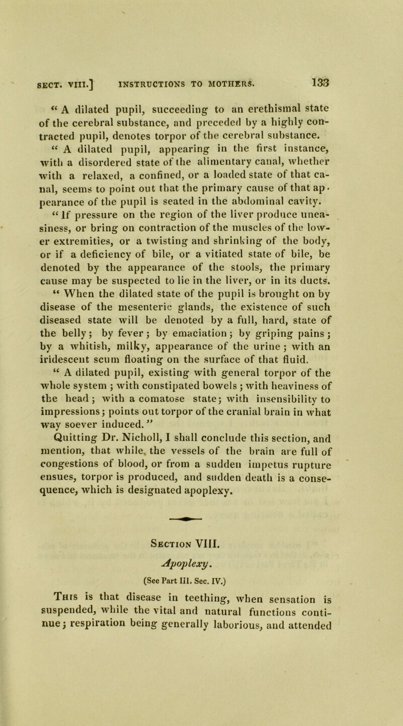 “ A dilated pupil, succeeding to an erethismal state of the cerebral substance, and preceded by a highly con- tracted pupil, denotes torpor of the cerebral substance. “ A dilated pupil, appearing in the first instance, with a disordered state of the alimentary canal, whether with a relaxed, a confined, or a loaded state of that ca- nal, seems to point out that the primary cause of that ap* pearance of the pupil is seated in the abdominal cavity. “If pressure on the region of the liver produce unea- siness, or bring on contraction of the muscles of the low- er extremities, or a twisting and shrinking of the body, or if a deficiency of bile, or a vitiated state of bile, be denoted by the appearance of the stools, the primary cause may be suspected to lie in the liver, or in its ducts. “ When the dilated state of the pupil is brought on by disease of the mesenteric glands, the existence of such diseased state will be denoted by a full, hard, state of the belly ; by fever ; by emaciation ; by griping pains ; by a whitish, milky, appearance of the urine ; with an iridescent scum floating on the surface of that fluid. “ A dilated pupil, existing with general torpor of the whole system ; with constipated bowels ; with heaviness of the head; with a comatose state; with insensibility to impressions; points out torpor of the cranial brain in what way soever induced. ” Quitting Dr. Nicholl, I shall conclude this section, and mention, that while, the vessels of the brain are full of congestions of blood, or from a sudden impetus rupture ensues, torpor is produced, and sudden death is a conse- quence, which is designated apoplexy. Section VIII. Apoplexy. (See Part III. Sec. IV.) This is that disease in teething, when sensation is suspended, while the vital and natural functions conti- nue; respiration being generally laborious, and attended