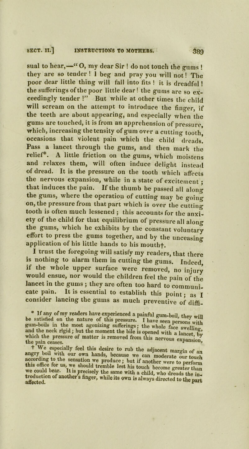 sual to hear,—“ O, my dear Sir ! do not touch the ffums ! they are so tender ! 1 beg and pray you will not! The poor dear little thing will fall into fits ! it is dreadful! the sufferings of the poor little dear! the gums are so ex- ceedingly tender !” But while at other times the child will scream on the attempt to introduce the finger, if the teeth are about appearing, and especially when the gums are touched, it is from an apprehension of pressure which, increasing the tensity of gum over a cutting tooth occasions that violent pain which the child dreads. Pass a lancet through the gums, and then mark the relief*. A little friction on the gums, which moistens and relaxes them, will often induce delight instead of dread. It is the pressure on the tooth which affects the nervous expansion, while in a state of excitement • that induces the pain. If the thumb be passed all along the gums, where the operation of cutting may be going on, the pressure from that part which is over the cutting tooth is often much lessened ; this accounts for the anxi- ety of the child for that equilibrium of pressure all along the gums, which he exhibits by the constant voluntary effort to press the gums together, and by the unceasing application of his little hands to his mouthf. I trust the foregoing will satisfy my readers, that there is nothing to alarm them in cutting the gums. Indeed, if the whole upper surface were removed, no injury would ensue, nor would the children feel the pain of the lancet in the gums ; they are often too hard to communi- cate pain. It is essential to establish this point • as I consider lancing the gums as much preventive of diffi- * If any of my readers have experienced a painful gum-boil thev w;n be satisfied on the nature of this pressure.' I harfseen pei-sonj^ gum-boils in the most agonizing sufferings; the whole face swelling and the neck rigid; but the moment the bile is opened with a lancet h which the pressure of matter is removed from this nervous exnaniJ the pam ceases. ^oxi&iun, + We especially feel this desire to rub the adjacent margin of an angry boil with our own hands, because we can moderate Cr touch according to the sensation we produce; but if another were to perform this office for us, we should tremble lest his touch become greater than we could bear. It is precisely the same with a child, who dreads the in affected °f a“°ther S finger’ while its own is a]ways directed to the part