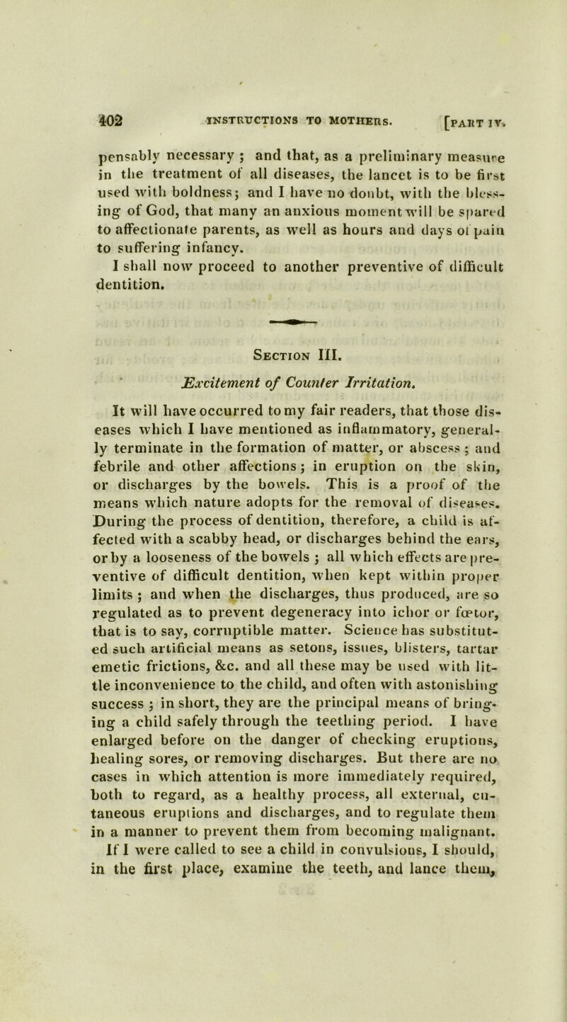 pensably necessary ; and that, as a preliminary measure jn the treatment of all diseases, the lancet is to be first used with boldness; and I have no doubt, with the bless- ing of God, that many an anxious moment will be spared to affectionate parents, as well as hours and days oi pain to suffering infancy. I shall now proceed to another preventive of difficult dentition. i Section III. Excitement of Counter Irritation. It will have occurred to my fair readers, that those dis- eases which I have mentioned as inflammatory, general- ly terminate in the formation of matter, or abscess ; and febrile and other affections; in eruption on the skin, or discharges by the bowels. This is a proof of the means which nature adopts for the removal of diseases. During the process of dentition, therefore, a child is af- fected with a scabby head, or discharges behind the ears, or by a looseness of the bowels ; all which effects are pre- ventive of difficult dentition, when kept within proper limits ; and when the discharges, thus produced, are so regulated as to prevent degeneracy into ichor or foetor, that is to say, corruptible matter. Science has substitut- ed such artificial means as setons, issues, blisters, tartar emetic frictions, &c. and all these may be used with lit- tle inconvenience to the child, and often with astonishing success ; in short, they are the principal means of bring- ing a child safely through the teething period. I have enlarged before on the danger of checking eruptions, healing sores, or removing discharges. But there are no cases in which attention is more immediately required, both to regard, as a healthy process, all external, cu- taneous eruptions and discharges, and to regulate them in a manner to prevent them from becoming malignant. If I were called to see a child in convulsions, I should, in the first place, examine the teeth, and lance them.