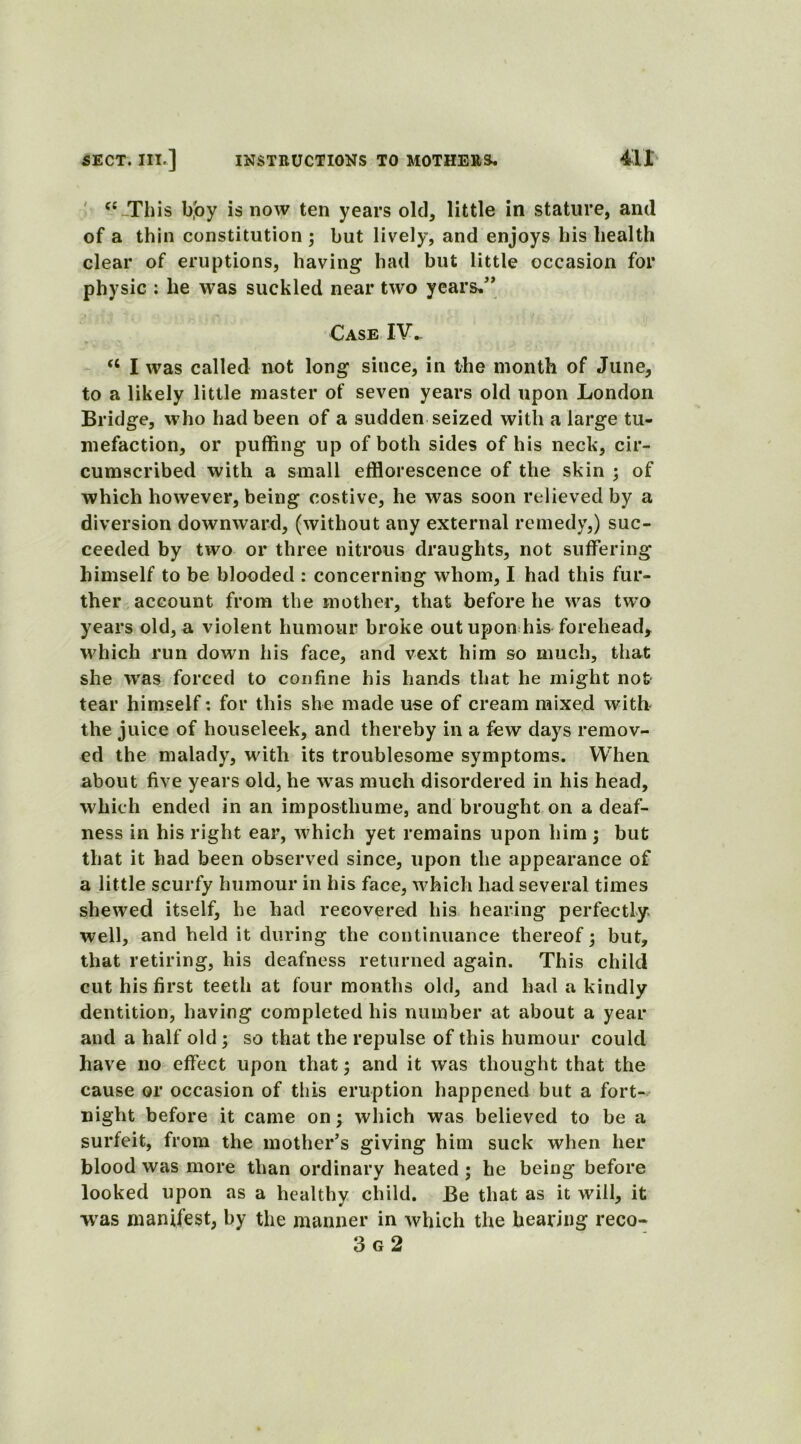 “-This boy is now ten years okl3 little in stature, and of a thin constitution ; but lively, and enjoys his health clear of eruptions, having had but little occasion for physic : he was suckled near two years.” Case IV- cc I was called not long since, in the month of June, to a likely little master of seven years old upon London Bridge, who had been of a sudden seized with a large tu- mefaction, or puffing up of both sides of his neck, cir- cumscribed with a small efflorescence of the skin ; of which however, being costive, he was soon relieved by a diversion downward, (without any external remedy,) suc- ceeded by two or three nitrous draughts, not suffering himself to be blooded : concerning whom, I had this fur- ther account from the mother, that before he was two years old, a violent humour broke out upon his forehead, which run down his face, and vext him so much, that she was forced to confine his hands that he might not tear himself: for this she made use of cream mixed with the juice of houseleek, and thereby in a few days remov- ed the malady, with its troublesome symptoms. When about five years old, he was much disordered in his head, which ended in an imposthume, and brought on a deaf- ness in his right ear, which yet remains upon him; but that it had been observed since, upon the appearance of a little scurfy humour in his face, which had several times shewed itself, he had recovered his hearing perfectly well, and held it during the continuance thereof; blit, that retiring, his deafness returned again. This child cut his first teeth at four months old, and had a kindly dentition, having completed his number at about a year and a half old ; so that the repulse of this humour could have no effect upon that; and it was thought that the cause or occasion of this eruption happened but a fort- night before it came on; which was believed to be a surfeit, from the mother’s giving him suck when her blood was more than ordinary heated ; he being before looked upon as a healthy child. Be that as it will, it •was manifest, by the manner in which the hearing reco- 3 g 2