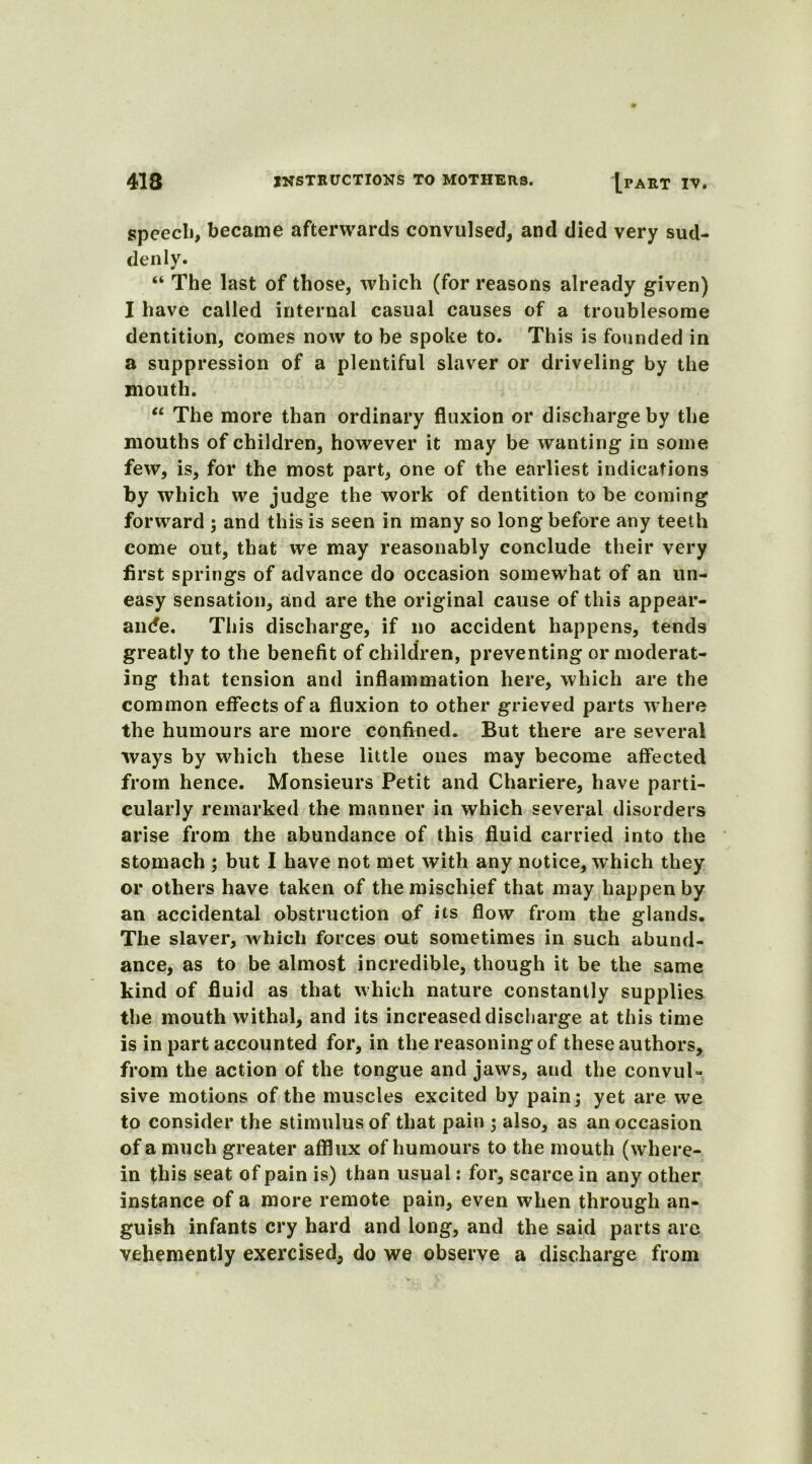 spcecli, became afterwards convulsed, and died very sud- denly. “ The last of those, which (for reasons already given) I have called internal casual causes of a troublesome dentition, comes now to be spoke to. This is founded in a suppression of a plentiful slaver or driveling by the mouth. “ The more than ordinary fluxion or discharge by the mouths of children, however it may be wanting in some few, is, for the most part, one of the earliest indications by which we judge the work of dentition to be coming forward ; and this is seen in many so long before any teeth come out, that we may reasonably conclude their very first springs of advance do occasion somewhat of an un- easy sensation, and are the original cause of this appear- ance. This discharge, if no accident happens, tends greatly to the benefit of children, preventing or moderat- ing that tension and inflammation here, which are the common effects of a fluxion to other grieved parts where the humours are more confined. But there are several ways by which these little ones may become affected from hence. Monsieurs Petit and Chariere, have parti- cularly remarked the manner in which several disorders arise from the abundance of this fluid carried into the stomach ; but I have not met with any notice, which they or others have taken of the mischief that may happen by an accidental obstruction of its flow from the glands. The slaver, which forces out sometimes in such abund- ance, as to be almost incredible, though it be the same kind of fluid as that which nature constantly supplies the mouth withal, and its increased discharge at this time is in part accounted for, in the reasoning of these authors, from the action of the tongue and jaws, and the convul- sive motions of the muscles excited by pain; yet are we to consider the stimulus of that pain ; also, as an occasion of a much greater afflux of humours to the mouth (where- in this seat of pain is) than usual: for, scarce in any other instance of a more remote pain, even when through an- guish infants cry hard and long, and the said parts are vehemently exercised, do we observe a discharge from