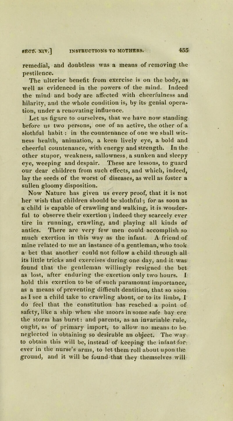 remedial, and doubtless was a means of removing the pestilence. The ulterior benefit from exercise is on the body, as well as evidenced in the powers of the mind. Indeed the mind and body are affected with cheerfulness and hilarity, and the whole condition is, by its genial opera- tion, under a renovating influence. Let us figure to ourselves, that we have now standing before us two persons, one of an active, the other of a slothful habit : in the countenance of one we shall wit- ness health, animation, a keen lively eye, a bold and cheerful countenance, with energy and strength. In the other stupor, weakness, sallowness, a sunken and sleepy eye, weeping and despair. These are lessons, to guard our dear children from such effects, and which, indeed, lay the seeds of the worst of diseases, as well as foster a sullen gloomy disposition. Now Nature has given us every proof, that it is not her wish that children should be slothful; for as soon as a child is capable of crawling and walking, it is wonder- ful to observe their exertion ; indeed they scarcely ever tire in running, crawling, and playing all kinds of antics. There are very few men could accomplish so much exertion in this way as the infant, A friend of mine related to me an instance of a gentleman, who took a bet that another could not follow a child through all its little tricks and exercises during one day, and it was found that the gentleman willingly resigned the bet as lost, after enduring the exertion only two hours. I hold this exertion to be of such paramount importance, as a means of preventing difficult dentition, that so soon as I see a child take to crawling about, or to its limbs, I do feel that the constitution has reached a point of safety, like a ship when she moors in some safe bay ere the storm has burst: and parents, as an invariable rule, ought, as of primary import, to allow no means to be neglected in obtaining so desirable an object. The way to obtain this will be, instead of keeping the infant for ever in the nurse’s arms, to let them roll about upon the ground, and it will be found that they themselves will